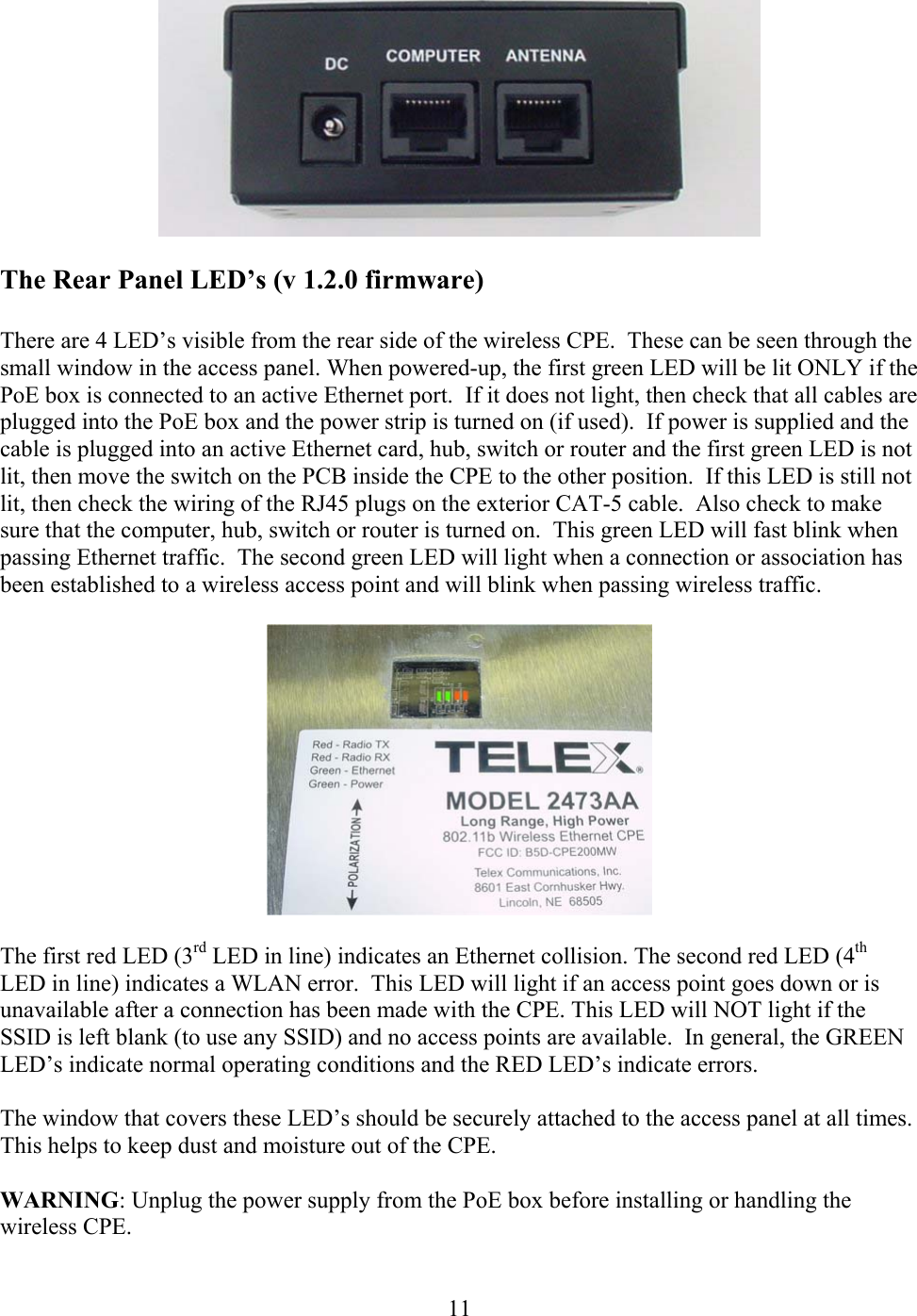  11  The Rear Panel LED’s (v 1.2.0 firmware)  There are 4 LED’s visible from the rear side of the wireless CPE.  These can be seen through the small window in the access panel. When powered-up, the first green LED will be lit ONLY if the PoE box is connected to an active Ethernet port.  If it does not light, then check that all cables are plugged into the PoE box and the power strip is turned on (if used).  If power is supplied and the cable is plugged into an active Ethernet card, hub, switch or router and the first green LED is not lit, then move the switch on the PCB inside the CPE to the other position.  If this LED is still not lit, then check the wiring of the RJ45 plugs on the exterior CAT-5 cable.  Also check to make sure that the computer, hub, switch or router is turned on.  This green LED will fast blink when passing Ethernet traffic.  The second green LED will light when a connection or association has been established to a wireless access point and will blink when passing wireless traffic.    The first red LED (3rd LED in line) indicates an Ethernet collision. The second red LED (4th LED in line) indicates a WLAN error.  This LED will light if an access point goes down or is unavailable after a connection has been made with the CPE. This LED will NOT light if the SSID is left blank (to use any SSID) and no access points are available.  In general, the GREEN LED’s indicate normal operating conditions and the RED LED’s indicate errors.  The window that covers these LED’s should be securely attached to the access panel at all times.  This helps to keep dust and moisture out of the CPE.  WARNING: Unplug the power supply from the PoE box before installing or handling the wireless CPE.  