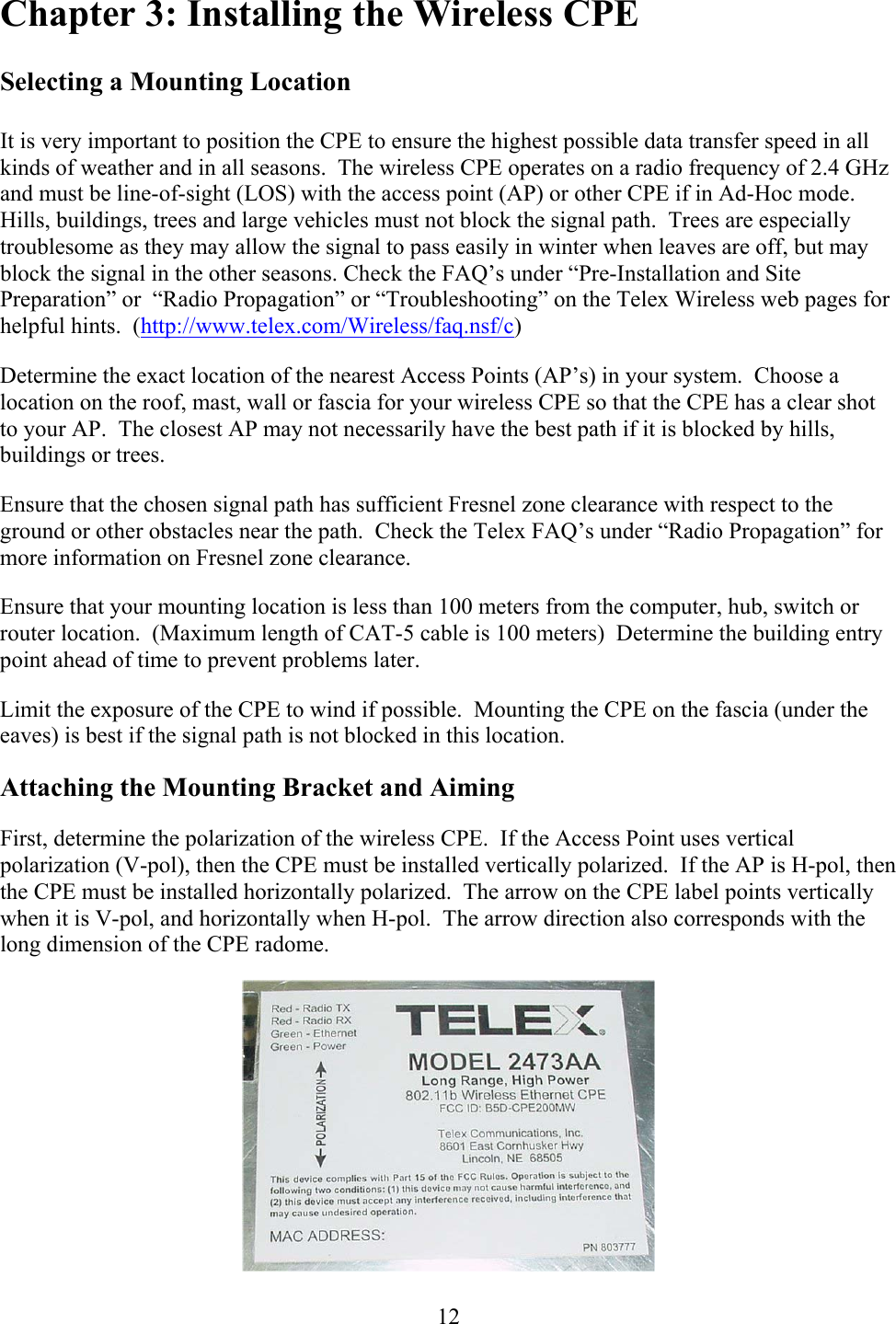  12Chapter 3: Installing the Wireless CPE  Selecting a Mounting Location  It is very important to position the CPE to ensure the highest possible data transfer speed in all kinds of weather and in all seasons.  The wireless CPE operates on a radio frequency of 2.4 GHz and must be line-of-sight (LOS) with the access point (AP) or other CPE if in Ad-Hoc mode.  Hills, buildings, trees and large vehicles must not block the signal path.  Trees are especially troublesome as they may allow the signal to pass easily in winter when leaves are off, but may block the signal in the other seasons. Check the FAQ’s under “Pre-Installation and Site Preparation” or  “Radio Propagation” or “Troubleshooting” on the Telex Wireless web pages for helpful hints.  (http://www.telex.com/Wireless/faq.nsf/c) Determine the exact location of the nearest Access Points (AP’s) in your system.  Choose a location on the roof, mast, wall or fascia for your wireless CPE so that the CPE has a clear shot to your AP.  The closest AP may not necessarily have the best path if it is blocked by hills, buildings or trees. Ensure that the chosen signal path has sufficient Fresnel zone clearance with respect to the ground or other obstacles near the path.  Check the Telex FAQ’s under “Radio Propagation” for more information on Fresnel zone clearance. Ensure that your mounting location is less than 100 meters from the computer, hub, switch or router location.  (Maximum length of CAT-5 cable is 100 meters)  Determine the building entry point ahead of time to prevent problems later. Limit the exposure of the CPE to wind if possible.  Mounting the CPE on the fascia (under the eaves) is best if the signal path is not blocked in this location. Attaching the Mounting Bracket and Aiming First, determine the polarization of the wireless CPE.  If the Access Point uses vertical polarization (V-pol), then the CPE must be installed vertically polarized.  If the AP is H-pol, then the CPE must be installed horizontally polarized.  The arrow on the CPE label points vertically when it is V-pol, and horizontally when H-pol.  The arrow direction also corresponds with the long dimension of the CPE radome.  