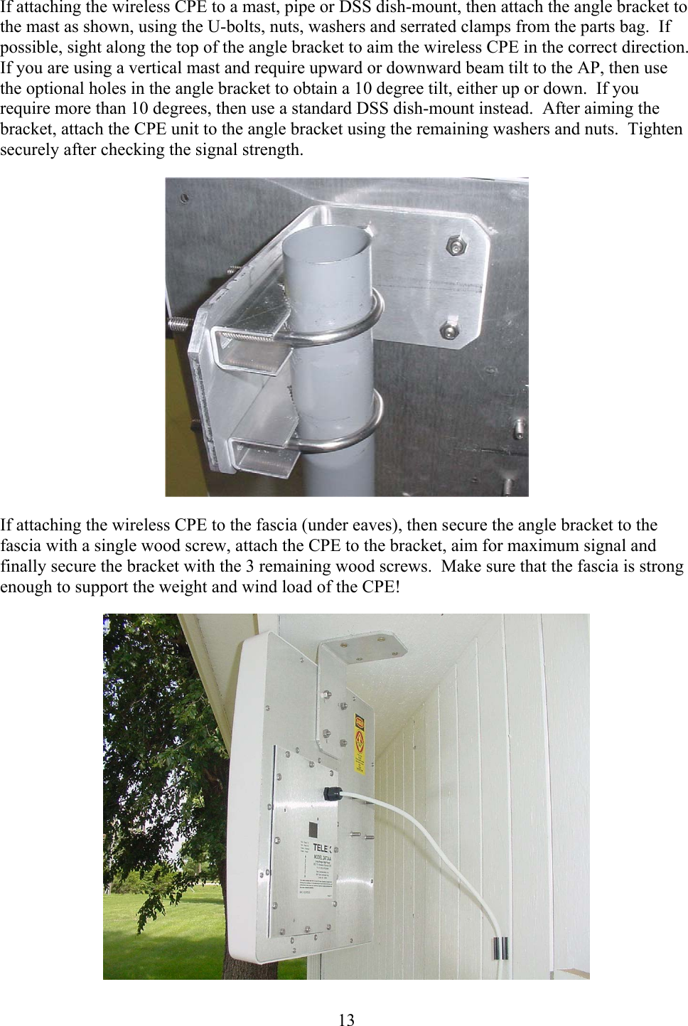  13If attaching the wireless CPE to a mast, pipe or DSS dish-mount, then attach the angle bracket to the mast as shown, using the U-bolts, nuts, washers and serrated clamps from the parts bag.  If possible, sight along the top of the angle bracket to aim the wireless CPE in the correct direction. If you are using a vertical mast and require upward or downward beam tilt to the AP, then use the optional holes in the angle bracket to obtain a 10 degree tilt, either up or down.  If you require more than 10 degrees, then use a standard DSS dish-mount instead.  After aiming the bracket, attach the CPE unit to the angle bracket using the remaining washers and nuts.  Tighten securely after checking the signal strength.  If attaching the wireless CPE to the fascia (under eaves), then secure the angle bracket to the fascia with a single wood screw, attach the CPE to the bracket, aim for maximum signal and finally secure the bracket with the 3 remaining wood screws.  Make sure that the fascia is strong enough to support the weight and wind load of the CPE!  