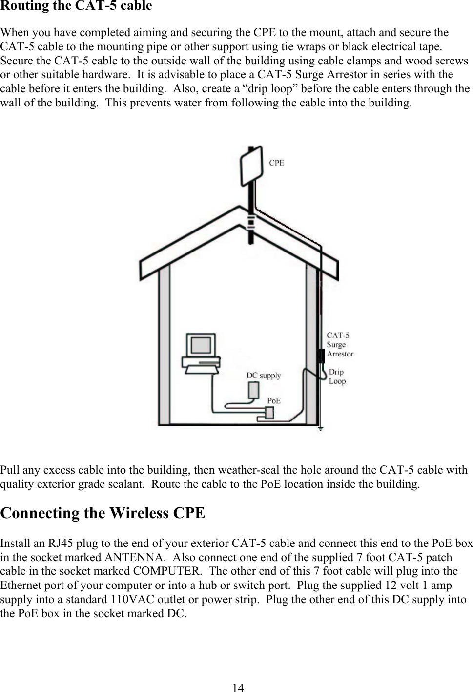  14Routing the CAT-5 cable When you have completed aiming and securing the CPE to the mount, attach and secure the CAT-5 cable to the mounting pipe or other support using tie wraps or black electrical tape.  Secure the CAT-5 cable to the outside wall of the building using cable clamps and wood screws or other suitable hardware.  It is advisable to place a CAT-5 Surge Arrestor in series with the cable before it enters the building.  Also, create a “drip loop” before the cable enters through the wall of the building.  This prevents water from following the cable into the building.  Pull any excess cable into the building, then weather-seal the hole around the CAT-5 cable with quality exterior grade sealant.  Route the cable to the PoE location inside the building. Connecting the Wireless CPE  Install an RJ45 plug to the end of your exterior CAT-5 cable and connect this end to the PoE box in the socket marked ANTENNA.  Also connect one end of the supplied 7 foot CAT-5 patch cable in the socket marked COMPUTER.  The other end of this 7 foot cable will plug into the Ethernet port of your computer or into a hub or switch port.  Plug the supplied 12 volt 1 amp supply into a standard 110VAC outlet or power strip.  Plug the other end of this DC supply into the PoE box in the socket marked DC.  