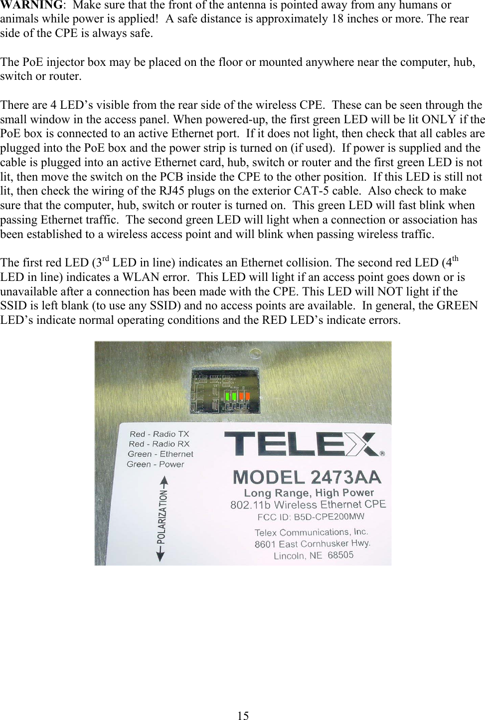  15WARNING:  Make sure that the front of the antenna is pointed away from any humans or animals while power is applied!  A safe distance is approximately 18 inches or more. The rear side of the CPE is always safe.  The PoE injector box may be placed on the floor or mounted anywhere near the computer, hub, switch or router.  There are 4 LED’s visible from the rear side of the wireless CPE.  These can be seen through the small window in the access panel. When powered-up, the first green LED will be lit ONLY if the PoE box is connected to an active Ethernet port.  If it does not light, then check that all cables are plugged into the PoE box and the power strip is turned on (if used).  If power is supplied and the cable is plugged into an active Ethernet card, hub, switch or router and the first green LED is not lit, then move the switch on the PCB inside the CPE to the other position.  If this LED is still not lit, then check the wiring of the RJ45 plugs on the exterior CAT-5 cable.  Also check to make sure that the computer, hub, switch or router is turned on.  This green LED will fast blink when passing Ethernet traffic.  The second green LED will light when a connection or association has been established to a wireless access point and will blink when passing wireless traffic.  The first red LED (3rd LED in line) indicates an Ethernet collision. The second red LED (4th LED in line) indicates a WLAN error.  This LED will light if an access point goes down or is unavailable after a connection has been made with the CPE. This LED will NOT light if the SSID is left blank (to use any SSID) and no access points are available.  In general, the GREEN LED’s indicate normal operating conditions and the RED LED’s indicate errors.       