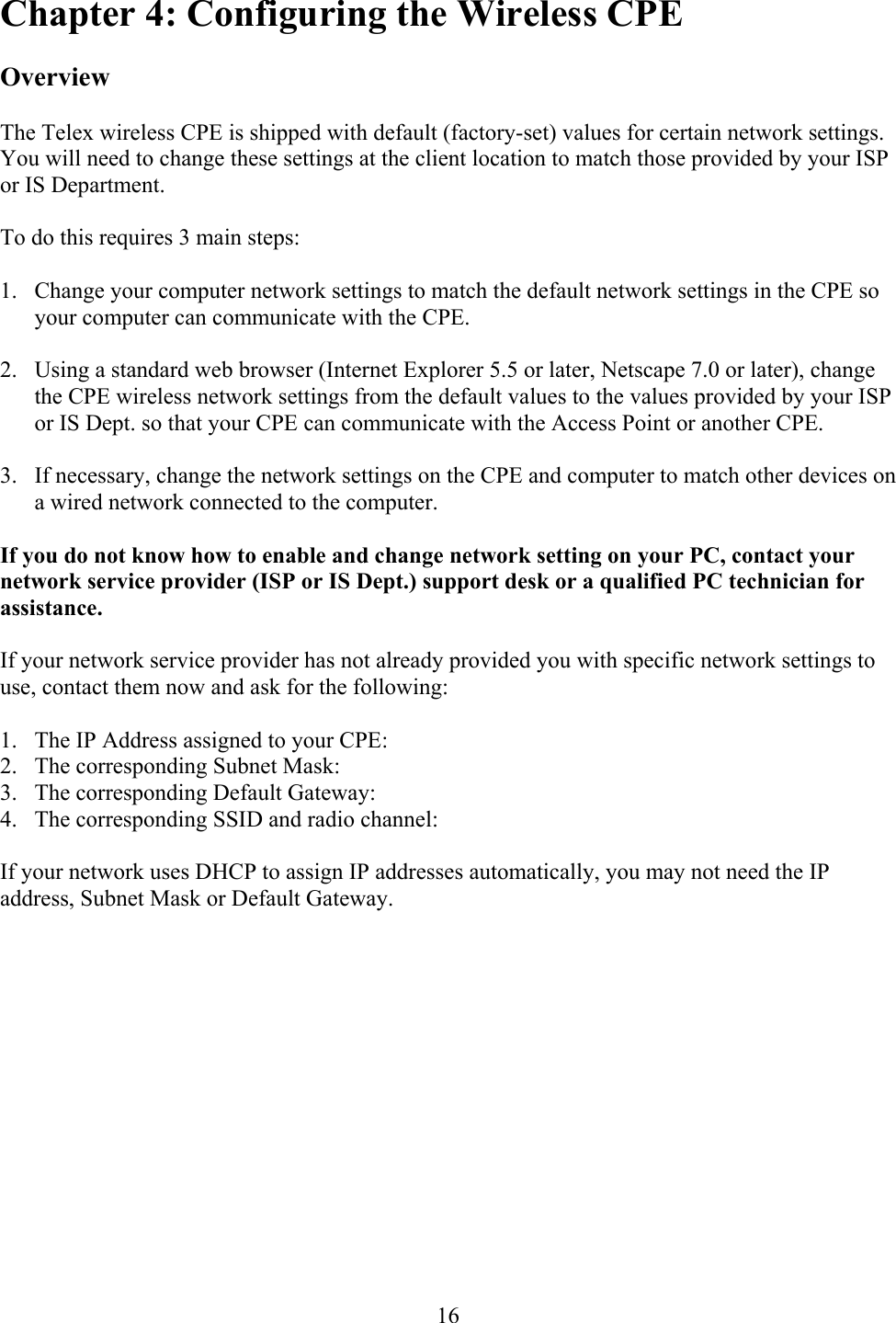  16Chapter 4: Configuring the Wireless CPE  Overview  The Telex wireless CPE is shipped with default (factory-set) values for certain network settings.  You will need to change these settings at the client location to match those provided by your ISP or IS Department.  To do this requires 3 main steps:  1.  Change your computer network settings to match the default network settings in the CPE so your computer can communicate with the CPE.  2.  Using a standard web browser (Internet Explorer 5.5 or later, Netscape 7.0 or later), change the CPE wireless network settings from the default values to the values provided by your ISP or IS Dept. so that your CPE can communicate with the Access Point or another CPE.  3.  If necessary, change the network settings on the CPE and computer to match other devices on a wired network connected to the computer.  If you do not know how to enable and change network setting on your PC, contact your network service provider (ISP or IS Dept.) support desk or a qualified PC technician for assistance.  If your network service provider has not already provided you with specific network settings to use, contact them now and ask for the following:  1.  The IP Address assigned to your CPE: 2.  The corresponding Subnet Mask: 3.  The corresponding Default Gateway: 4.  The corresponding SSID and radio channel:  If your network uses DHCP to assign IP addresses automatically, you may not need the IP address, Subnet Mask or Default Gateway.   