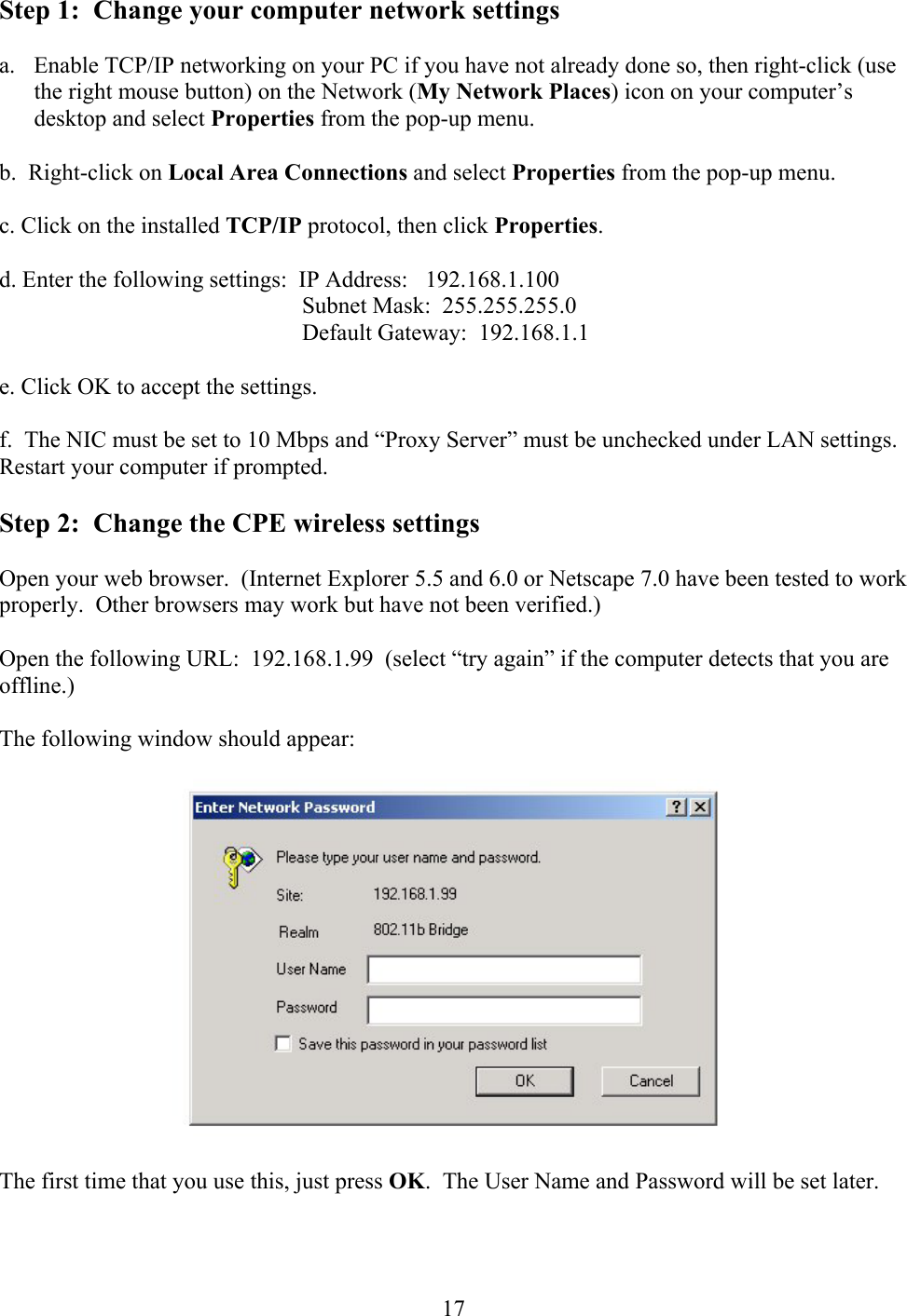  17 Step 1:  Change your computer network settings  a.  Enable TCP/IP networking on your PC if you have not already done so, then right-click (use the right mouse button) on the Network (My Network Places) icon on your computer’s desktop and select Properties from the pop-up menu.  b.  Right-click on Local Area Connections and select Properties from the pop-up menu.  c. Click on the installed TCP/IP protocol, then click Properties.  d. Enter the following settings:  IP Address:   192.168.1.100     Subnet Mask:  255.255.255.0     Default Gateway:  192.168.1.1  e. Click OK to accept the settings.  f.  The NIC must be set to 10 Mbps and “Proxy Server” must be unchecked under LAN settings.  Restart your computer if prompted.  Step 2:  Change the CPE wireless settings  Open your web browser.  (Internet Explorer 5.5 and 6.0 or Netscape 7.0 have been tested to work properly.  Other browsers may work but have not been verified.)  Open the following URL:  192.168.1.99  (select “try again” if the computer detects that you are offline.)  The following window should appear:    The first time that you use this, just press OK.  The User Name and Password will be set later. 