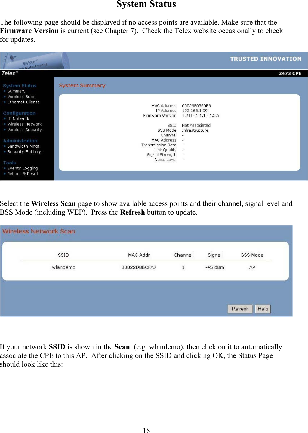  18System Status  The following page should be displayed if no access points are available. Make sure that the Firmware Version is current (see Chapter 7).  Check the Telex website occasionally to check for updates.     Select the Wireless Scan page to show available access points and their channel, signal level and BSS Mode (including WEP).  Press the Refresh button to update.        If your network SSID is shown in the Scan  (e.g. wlandemo), then click on it to automatically associate the CPE to this AP.  After clicking on the SSID and clicking OK, the Status Page should look like this:  