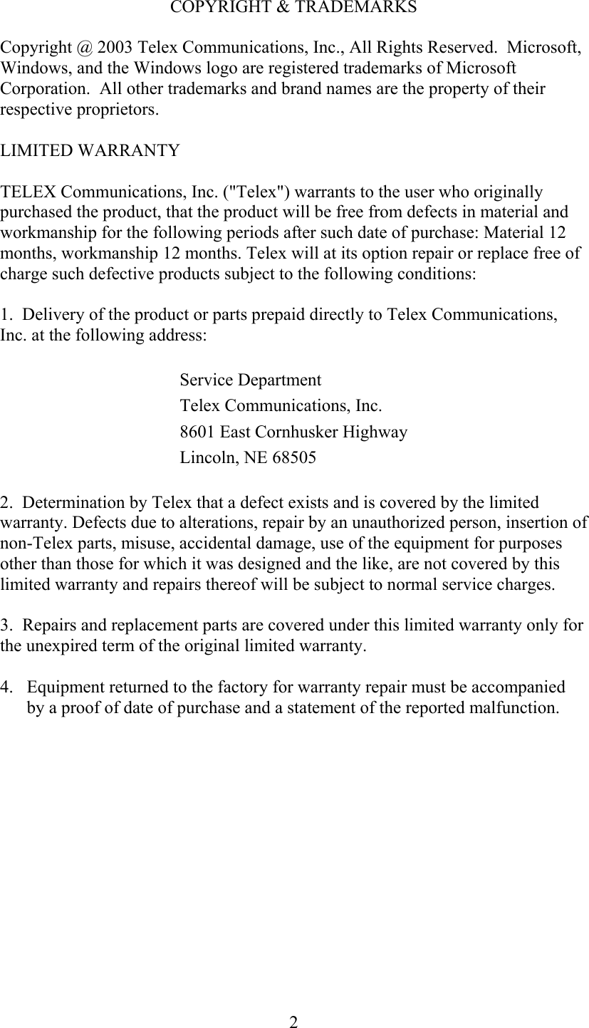  2COPYRIGHT &amp; TRADEMARKS Copyright @ 2003 Telex Communications, Inc., All Rights Reserved.  Microsoft, Windows, and the Windows logo are registered trademarks of Microsoft Corporation.  All other trademarks and brand names are the property of their respective proprietors. LIMITED WARRANTY TELEX Communications, Inc. (&quot;Telex&quot;) warrants to the user who originally purchased the product, that the product will be free from defects in material and workmanship for the following periods after such date of purchase: Material 12 months, workmanship 12 months. Telex will at its option repair or replace free of charge such defective products subject to the following conditions:  1.  Delivery of the product or parts prepaid directly to Telex Communications, Inc. at the following address:  Service Department Telex Communications, Inc. 8601 East Cornhusker HighwayLincoln, NE 68505 2.  Determination by Telex that a defect exists and is covered by the limited warranty. Defects due to alterations, repair by an unauthorized person, insertion of non-Telex parts, misuse, accidental damage, use of the equipment for purposes other than those for which it was designed and the like, are not covered by this limited warranty and repairs thereof will be subject to normal service charges.  3.  Repairs and replacement parts are covered under this limited warranty only for the unexpired term of the original limited warranty.  4.  Equipment returned to the factory for warranty repair must be accompanied by a proof of date of purchase and a statement of the reported malfunction. 