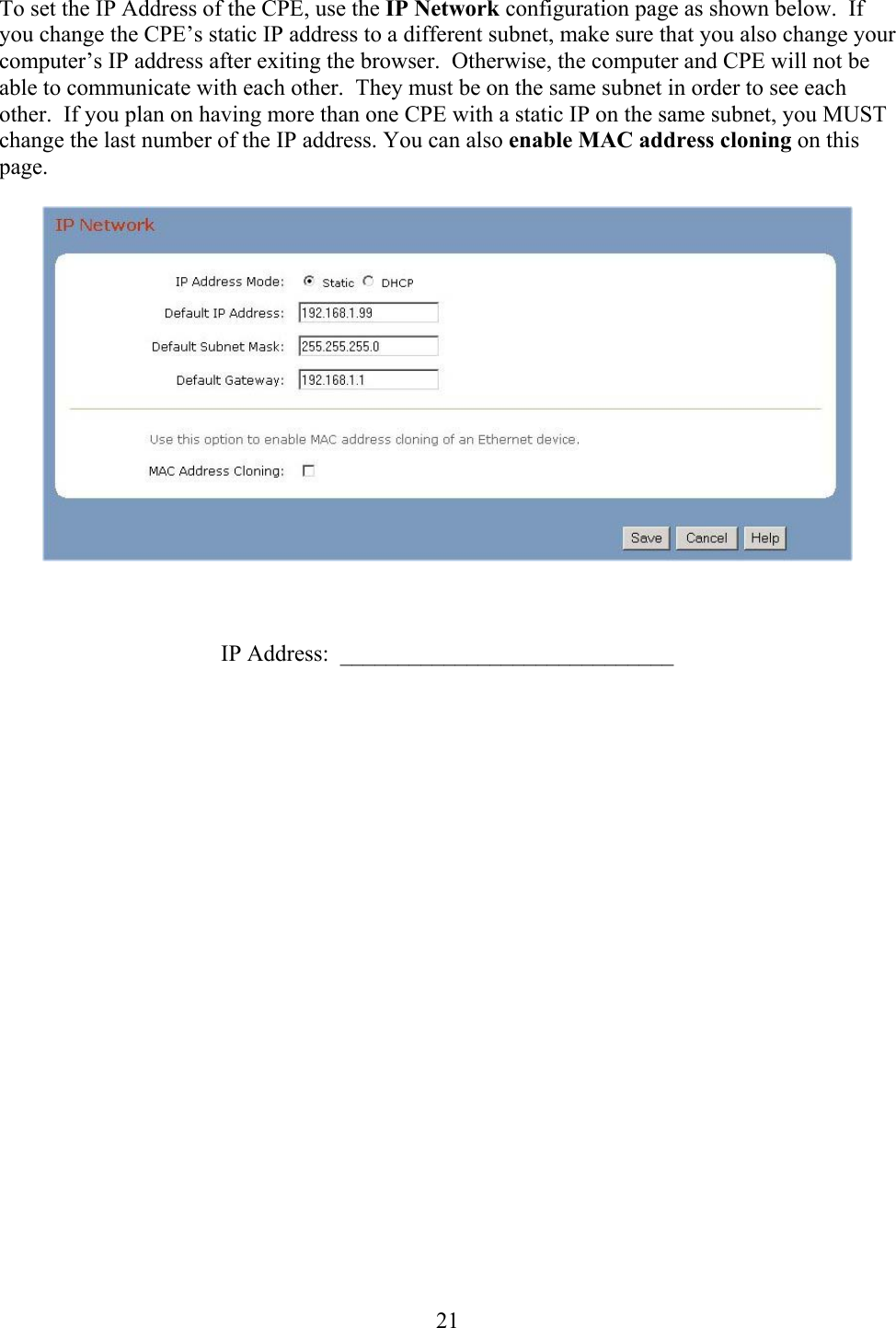  21To set the IP Address of the CPE, use the IP Network configuration page as shown below.  If you change the CPE’s static IP address to a different subnet, make sure that you also change your computer’s IP address after exiting the browser.  Otherwise, the computer and CPE will not be able to communicate with each other.  They must be on the same subnet in order to see each other.  If you plan on having more than one CPE with a static IP on the same subnet, you MUST change the last number of the IP address. You can also enable MAC address cloning on this page.      IP Address:  _____________________________  