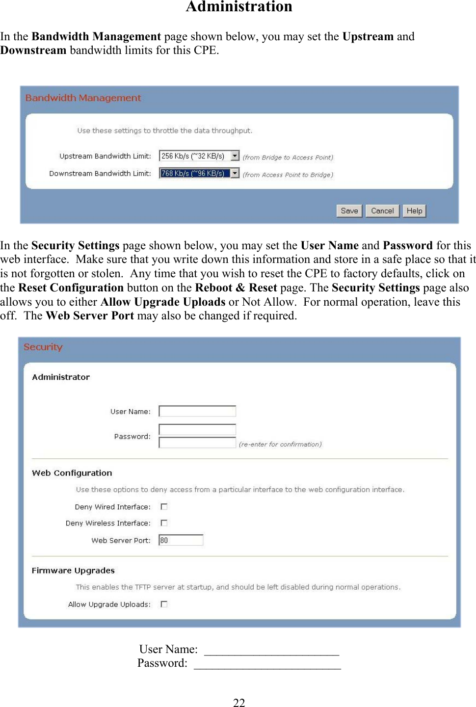  22Administration  In the Bandwidth Management page shown below, you may set the Upstream and Downstream bandwidth limits for this CPE.       In the Security Settings page shown below, you may set the User Name and Password for this web interface.  Make sure that you write down this information and store in a safe place so that it is not forgotten or stolen.  Any time that you wish to reset the CPE to factory defaults, click on the Reset Configuration button on the Reboot &amp; Reset page. The Security Settings page also allows you to either Allow Upgrade Uploads or Not Allow.  For normal operation, leave this off.  The Web Server Port may also be changed if required.    User Name:  ______________________ Password:  ________________________  