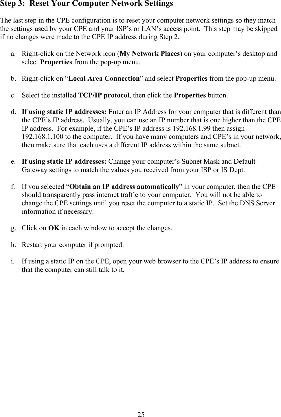  25Step 3:  Reset Your Computer Network Settings  The last step in the CPE configuration is to reset your computer network settings so they match the settings used by your CPE and your ISP’s or LAN’s access point.  This step may be skipped if no changes were made to the CPE IP address during Step 2.  a.  Right-click on the Network icon (My Network Places) on your computer’s desktop and select Properties from the pop-up menu.  b. Right-click on “Local Area Connection” and select Properties from the pop-up menu.  c. Select the installed TCP/IP protocol, then click the Properties button.  d.  If using static IP addresses: Enter an IP Address for your computer that is different than the CPE’s IP address.  Usually, you can use an IP number that is one higher than the CPE IP address.  For example, if the CPE’s IP address is 192.168.1.99 then assign 192.168.1.100 to the computer.  If you have many computers and CPE’s in your network, then make sure that each uses a different IP address within the same subnet.  e.  If using static IP addresses: Change your computer’s Subnet Mask and Default Gateway settings to match the values you received from your ISP or IS Dept.  f.  If you selected “Obtain an IP address automatically” in your computer, then the CPE should transparently pass internet traffic to your computer.  You will not be able to change the CPE settings until you reset the computer to a static IP.  Set the DNS Server information if necessary.  g. Click on OK in each window to accept the changes.  h.  Restart your computer if prompted.  i.  If using a static IP on the CPE, open your web browser to the CPE’s IP address to ensure that the computer can still talk to it.   