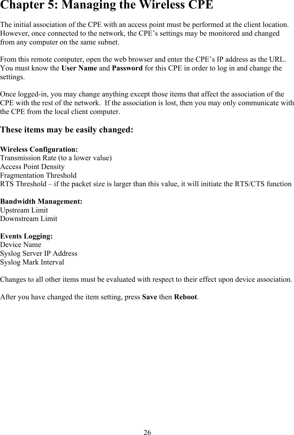  26Chapter 5: Managing the Wireless CPE  The initial association of the CPE with an access point must be performed at the client location.  However, once connected to the network, the CPE’s settings may be monitored and changed from any computer on the same subnet.  From this remote computer, open the web browser and enter the CPE’s IP address as the URL.  You must know the User Name and Password for this CPE in order to log in and change the settings.  Once logged-in, you may change anything except those items that affect the association of the CPE with the rest of the network.  If the association is lost, then you may only communicate with the CPE from the local client computer.  These items may be easily changed:  Wireless Configuration: Transmission Rate (to a lower value) Access Point Density Fragmentation Threshold RTS Threshold – if the packet size is larger than this value, it will initiate the RTS/CTS function  Bandwidth Management: Upstream Limit Downstream Limit  Events Logging: Device Name Syslog Server IP Address Syslog Mark Interval  Changes to all other items must be evaluated with respect to their effect upon device association.  After you have changed the item setting, press Save then Reboot.    