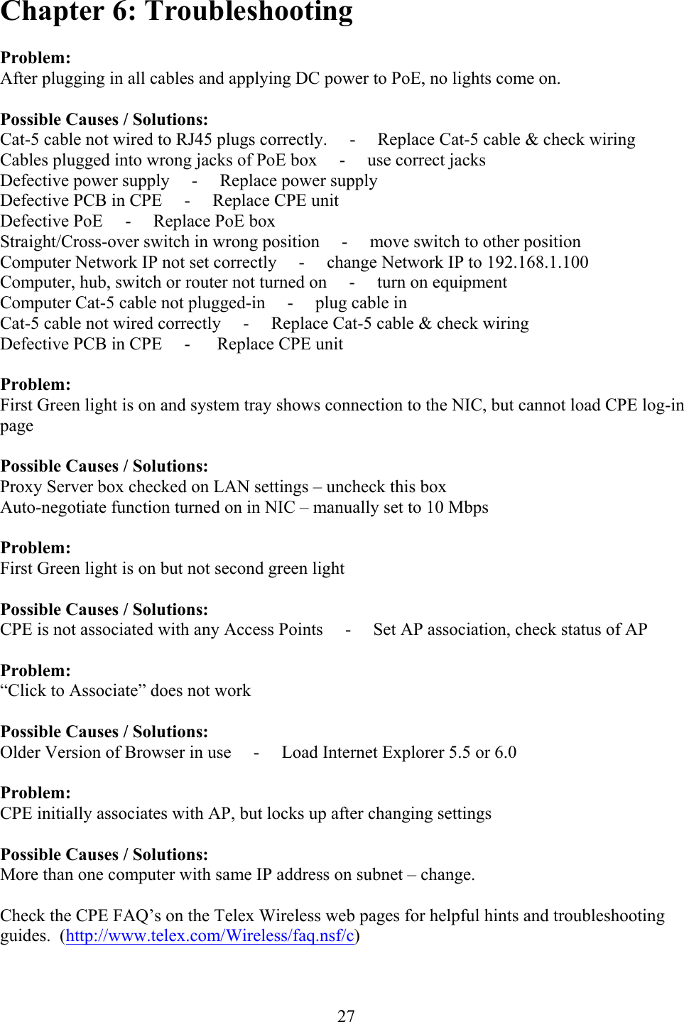  27Chapter 6: Troubleshooting  Problem: After plugging in all cables and applying DC power to PoE, no lights come on.  Possible Causes / Solutions: Cat-5 cable not wired to RJ45 plugs correctly.     -     Replace Cat-5 cable &amp; check wiring Cables plugged into wrong jacks of PoE box     -     use correct jacks Defective power supply     -     Replace power supply Defective PCB in CPE     -     Replace CPE unit Defective PoE     -     Replace PoE box Straight/Cross-over switch in wrong position     -     move switch to other position Computer Network IP not set correctly     -     change Network IP to 192.168.1.100 Computer, hub, switch or router not turned on     -     turn on equipment Computer Cat-5 cable not plugged-in     -     plug cable in Cat-5 cable not wired correctly     -     Replace Cat-5 cable &amp; check wiring Defective PCB in CPE     -      Replace CPE unit  Problem: First Green light is on and system tray shows connection to the NIC, but cannot load CPE log-in page  Possible Causes / Solutions: Proxy Server box checked on LAN settings – uncheck this box Auto-negotiate function turned on in NIC – manually set to 10 Mbps  Problem: First Green light is on but not second green light  Possible Causes / Solutions: CPE is not associated with any Access Points     -     Set AP association, check status of AP  Problem: “Click to Associate” does not work   Possible Causes / Solutions: Older Version of Browser in use     -     Load Internet Explorer 5.5 or 6.0  Problem: CPE initially associates with AP, but locks up after changing settings  Possible Causes / Solutions: More than one computer with same IP address on subnet – change.  Check the CPE FAQ’s on the Telex Wireless web pages for helpful hints and troubleshooting guides.  (http://www.telex.com/Wireless/faq.nsf/c) 