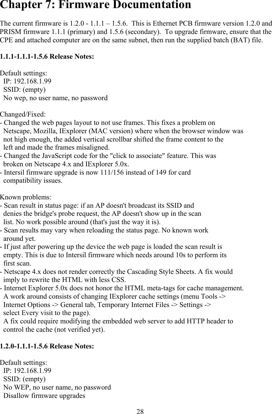  28Chapter 7: Firmware Documentation  The current firmware is 1.2.0 - 1.1.1 – 1.5.6.  This is Ethernet PCB firmware version 1.2.0 and PRISM firmware 1.1.1 (primary) and 1.5.6 (secondary).  To upgrade firmware, ensure that the CPE and attached computer are on the same subnet, then run the supplied batch (BAT) file.  1.1.1-1.1.1-1.5.6 Release Notes:  Default settings:   IP: 192.168.1.99   SSID: (empty)   No wep, no user name, no password  Changed/Fixed: - Changed the web pages layout to not use frames. This fixes a problem on   Netscape, Mozilla, IExplorer (MAC version) where when the browser window was   not high enough, the added vertical scrollbar shifted the frame content to the   left and made the frames misaligned. - Changed the JavaScript code for the &quot;click to associate&quot; feature. This was   broken on Netscape 4.x and IExplorer 5.0x. - Intersil firmware upgrade is now 111/156 instead of 149 for card   compatibility issues.  Known problems: - Scan result in status page: if an AP doesn&apos;t broadcast its SSID and    denies the bridge&apos;s probe request, the AP doesn&apos;t show up in the scan    list. No work possible around (that&apos;s just the way it is). - Scan results may vary when reloading the status page. No known work   around yet. - If just after powering up the device the web page is loaded the scan result is   empty. This is due to Intersil firmware which needs around 10s to perform its   first scan. - Netscape 4.x does not render correctly the Cascading Style Sheets. A fix would   imply to rewrite the HTML with less CSS. - Internet Explorer 5.0x does not honor the HTML meta-tags for cache management.   A work around consists of changing IExplorer cache settings (menu Tools -&gt;   Internet Options -&gt; General tab, Temporary Internet Files -&gt; Settings -&gt;   select Every visit to the page).    A fix could require modifying the embedded web server to add HTTP header to   control the cache (not verified yet).  1.2.0-1.1.1-1.5.6 Release Notes:  Default settings:   IP: 192.168.1.99   SSID: (empty)   No WEP, no user name, no password   Disallow firmware upgrades  