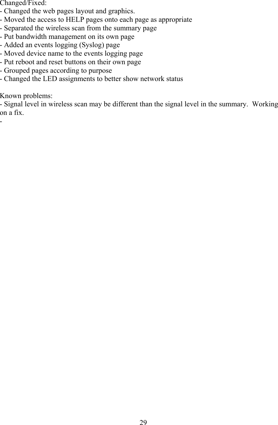  29Changed/Fixed: - Changed the web pages layout and graphics.  - Moved the access to HELP pages onto each page as appropriate - Separated the wireless scan from the summary page - Put bandwidth management on its own page - Added an events logging (Syslog) page - Moved device name to the events logging page - Put reboot and reset buttons on their own page - Grouped pages according to purpose - Changed the LED assignments to better show network status  Known problems: - Signal level in wireless scan may be different than the signal level in the summary.  Working on a fix. -   