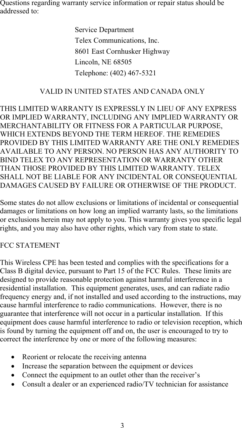  3Questions regarding warranty service information or repair status should be addressed to:  Service Department Telex Communications, Inc. 8601 East Cornhusker HighwayLincoln, NE 68505 Telephone: (402) 467-5321 VALID IN UNITED STATES AND CANADA ONLY  THIS LIMITED WARRANTY IS EXPRESSLY IN LIEU OF ANY EXPRESS OR IMPLIED WARRANTY, INCLUDING ANY IMPLIED WARRANTY OR MERCHANTABILITY OR FITNESS FOR A PARTICULAR PURPOSE, WHICH EXTENDS BEYOND THE TERM HEREOF. THE REMEDIES PROVIDED BY THIS LIMITED WARRANTY ARE THE ONLY REMEDIES AVAILABLE TO ANY PERSON. NO PERSON HAS ANY AUTHORITY TO BIND TELEX TO ANY REPRESENTATION OR WARRANTY OTHER THAN THOSE PROVIDED BY THIS LIMITED WARRANTY. TELEX SHALL NOT BE LIABLE FOR ANY INCIDENTAL OR CONSEQUENTIAL DAMAGES CAUSED BY FAILURE OR OTHERWISE OF THE PRODUCT.  Some states do not allow exclusions or limitations of incidental or consequential damages or limitations on how long an implied warranty lasts, so the limitations or exclusions herein may not apply to you. This warranty gives you specific legal rights, and you may also have other rights, which vary from state to state. FCC STATEMENT This Wireless CPE has been tested and complies with the specifications for a Class B digital device, pursuant to Part 15 of the FCC Rules.  These limits are designed to provide reasonable protection against harmful interference in a residential installation.  This equipment generates, uses, and can radiate radio frequency energy and, if not installed and used according to the instructions, may cause harmful interference to radio communications.  However, there is no guarantee that interference will not occur in a particular installation.  If this equipment does cause harmful interference to radio or television reception, which is found by turning the equipment off and on, the user is encouraged to try to correct the interference by one or more of the following measures: •  Reorient or relocate the receiving antenna •  Increase the separation between the equipment or devices •  Connect the equipment to an outlet other than the receiver’s •  Consult a dealer or an experienced radio/TV technician for assistance  