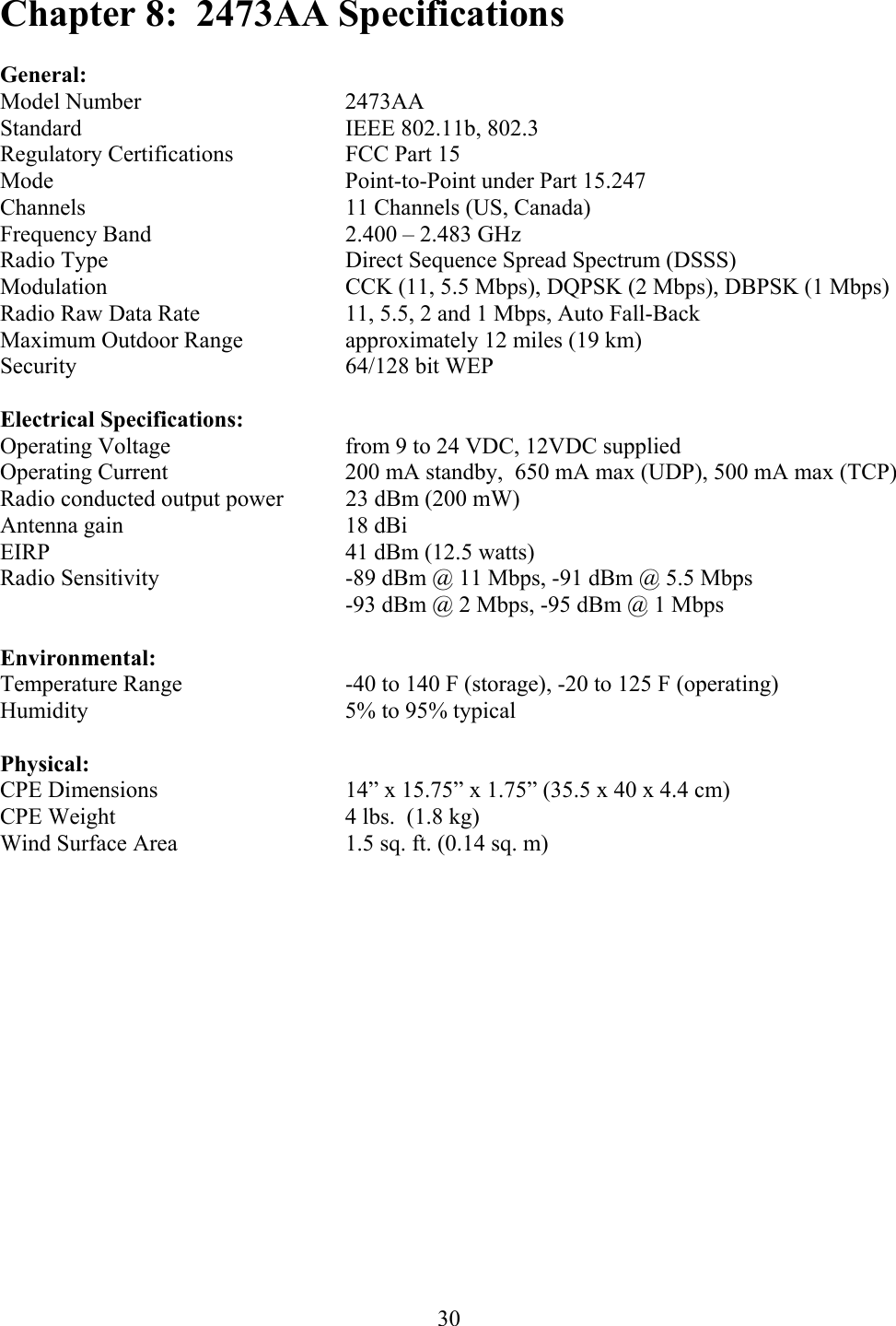  30Chapter 8:  2473AA Specifications  General: Model Number   2473AA Standard    IEEE 802.11b, 802.3 Regulatory Certifications    FCC Part 15 Mode     Point-to-Point under Part 15.247 Channels    11 Channels (US, Canada) Frequency Band      2.400 – 2.483 GHz Radio Type    Direct Sequence Spread Spectrum (DSSS) Modulation    CCK (11, 5.5 Mbps), DQPSK (2 Mbps), DBPSK (1 Mbps) Radio Raw Data Rate     11, 5.5, 2 and 1 Mbps, Auto Fall-Back Maximum Outdoor Range    approximately 12 miles (19 km) Security    64/128 bit WEP  Electrical Specifications: Operating Voltage      from 9 to 24 VDC, 12VDC supplied Operating Current      200 mA standby,  650 mA max (UDP), 500 mA max (TCP) Radio conducted output power  23 dBm (200 mW) Antenna gain    18 dBi EIRP     41 dBm (12.5 watts) Radio Sensitivity   -89 dBm @ 11 Mbps, -91 dBm @ 5.5 Mbps           -93 dBm @ 2 Mbps, -95 dBm @ 1 Mbps  Environmental: Temperature Range      -40 to 140 F (storage), -20 to 125 F (operating) Humidity    5% to 95% typical  Physical: CPE Dimensions      14” x 15.75” x 1.75” (35.5 x 40 x 4.4 cm) CPE Weight        4 lbs.  (1.8 kg) Wind Surface Area      1.5 sq. ft. (0.14 sq. m)          