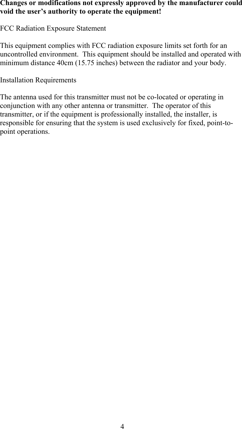  4Changes or modifications not expressly approved by the manufacturer could void the user’s authority to operate the equipment! FCC Radiation Exposure Statement This equipment complies with FCC radiation exposure limits set forth for an uncontrolled environment.  This equipment should be installed and operated with minimum distance 40cm (15.75 inches) between the radiator and your body. Installation Requirements The antenna used for this transmitter must not be co-located or operating in conjunction with any other antenna or transmitter.  The operator of this transmitter, or if the equipment is professionally installed, the installer, is responsible for ensuring that the system is used exclusively for fixed, point-to-point operations.  