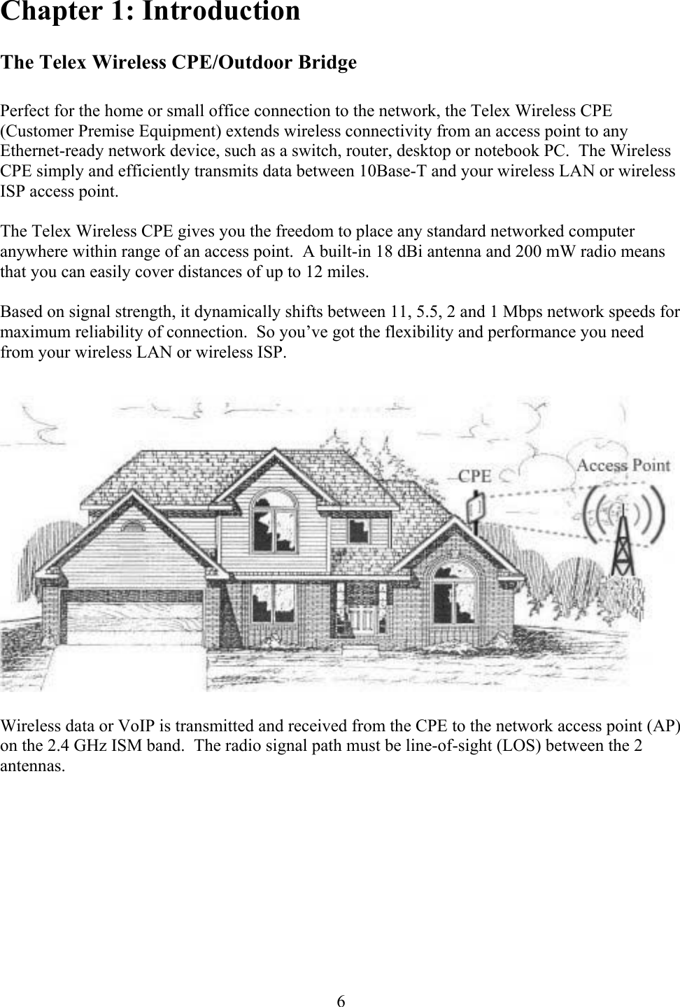  6Chapter 1: Introduction  The Telex Wireless CPE/Outdoor Bridge  Perfect for the home or small office connection to the network, the Telex Wireless CPE (Customer Premise Equipment) extends wireless connectivity from an access point to any Ethernet-ready network device, such as a switch, router, desktop or notebook PC.  The Wireless CPE simply and efficiently transmits data between 10Base-T and your wireless LAN or wireless ISP access point.  The Telex Wireless CPE gives you the freedom to place any standard networked computer anywhere within range of an access point.  A built-in 18 dBi antenna and 200 mW radio means that you can easily cover distances of up to 12 miles.  Based on signal strength, it dynamically shifts between 11, 5.5, 2 and 1 Mbps network speeds for maximum reliability of connection.  So you’ve got the flexibility and performance you need from your wireless LAN or wireless ISP.    Wireless data or VoIP is transmitted and received from the CPE to the network access point (AP) on the 2.4 GHz ISM band.  The radio signal path must be line-of-sight (LOS) between the 2 antennas. 