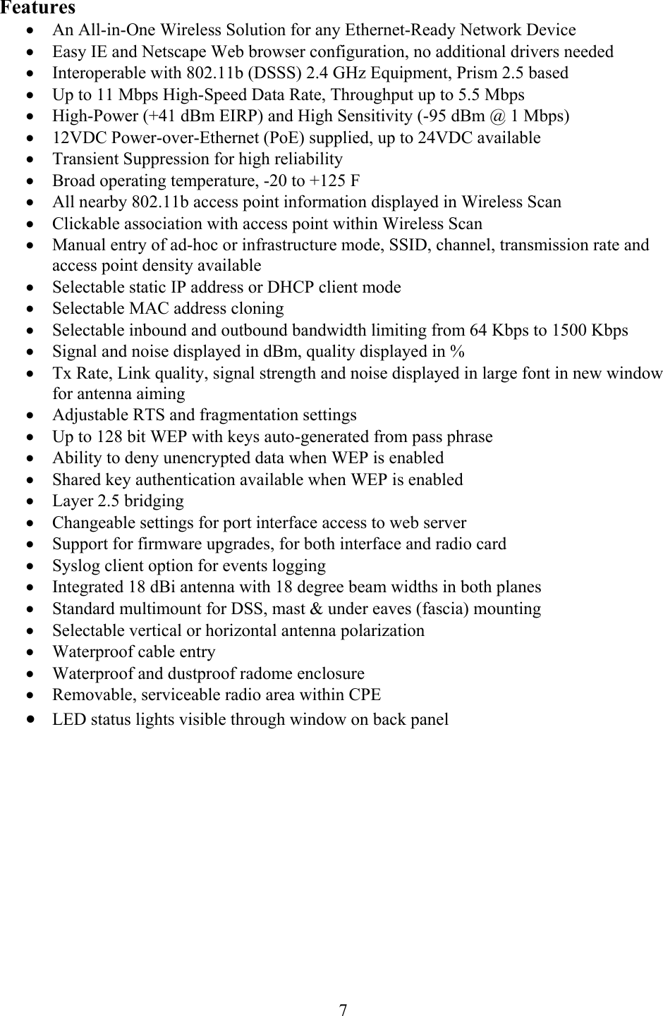  7Features •  An All-in-One Wireless Solution for any Ethernet-Ready Network Device •  Easy IE and Netscape Web browser configuration, no additional drivers needed •  Interoperable with 802.11b (DSSS) 2.4 GHz Equipment, Prism 2.5 based •  Up to 11 Mbps High-Speed Data Rate, Throughput up to 5.5 Mbps •  High-Power (+41 dBm EIRP) and High Sensitivity (-95 dBm @ 1 Mbps) •  12VDC Power-over-Ethernet (PoE) supplied, up to 24VDC available •  Transient Suppression for high reliability •  Broad operating temperature, -20 to +125 F •  All nearby 802.11b access point information displayed in Wireless Scan •  Clickable association with access point within Wireless Scan •  Manual entry of ad-hoc or infrastructure mode, SSID, channel, transmission rate and access point density available •  Selectable static IP address or DHCP client mode •  Selectable MAC address cloning •  Selectable inbound and outbound bandwidth limiting from 64 Kbps to 1500 Kbps •  Signal and noise displayed in dBm, quality displayed in % •  Tx Rate, Link quality, signal strength and noise displayed in large font in new window for antenna aiming •  Adjustable RTS and fragmentation settings •  Up to 128 bit WEP with keys auto-generated from pass phrase •  Ability to deny unencrypted data when WEP is enabled •  Shared key authentication available when WEP is enabled •  Layer 2.5 bridging •  Changeable settings for port interface access to web server •  Support for firmware upgrades, for both interface and radio card •  Syslog client option for events logging •  Integrated 18 dBi antenna with 18 degree beam widths in both planes •  Standard multimount for DSS, mast &amp; under eaves (fascia) mounting •  Selectable vertical or horizontal antenna polarization •  Waterproof cable entry •  Waterproof and dustproof radome enclosure •  Removable, serviceable radio area within CPE •  LED status lights visible through window on back panel  