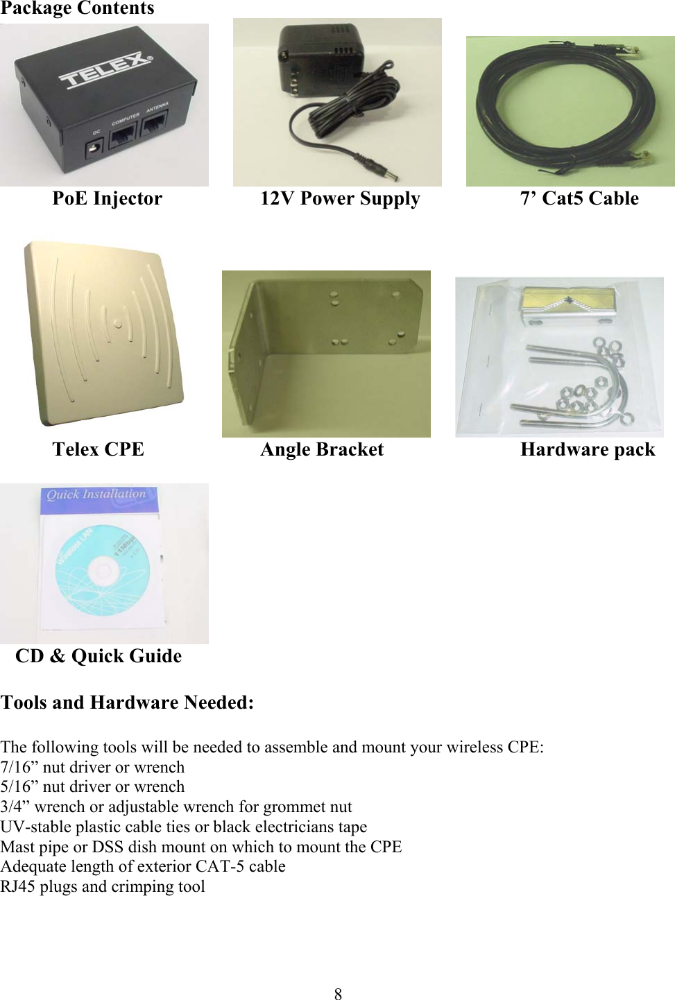  8Package Contents              PoE Injector    12V Power Supply    7’ Cat5 Cable                Telex CPE   Angle Bracket   Hardware pack      CD &amp; Quick Guide  Tools and Hardware Needed:  The following tools will be needed to assemble and mount your wireless CPE: 7/16” nut driver or wrench 5/16” nut driver or wrench 3/4” wrench or adjustable wrench for grommet nut UV-stable plastic cable ties or black electricians tape Mast pipe or DSS dish mount on which to mount the CPE Adequate length of exterior CAT-5 cable RJ45 plugs and crimping tool 