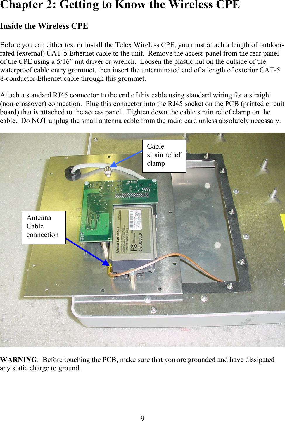  9Chapter 2: Getting to Know the Wireless CPE  Inside the Wireless CPE  Before you can either test or install the Telex Wireless CPE, you must attach a length of outdoor-rated (external) CAT-5 Ethernet cable to the unit.  Remove the access panel from the rear panel of the CPE using a 5/16” nut driver or wrench.  Loosen the plastic nut on the outside of the waterproof cable entry grommet, then insert the unterminated end of a length of exterior CAT-5 8-conductor Ethernet cable through this grommet.  Attach a standard RJ45 connector to the end of this cable using standard wiring for a straight (non-crossover) connection.  Plug this connector into the RJ45 socket on the PCB (printed circuit board) that is attached to the access panel.  Tighten down the cable strain relief clamp on the cable.  Do NOT unplug the small antenna cable from the radio card unless absolutely necessary.    WARNING:  Before touching the PCB, make sure that you are grounded and have dissipated any static charge to ground. Antenna Cable connection Cable strain relief clamp 