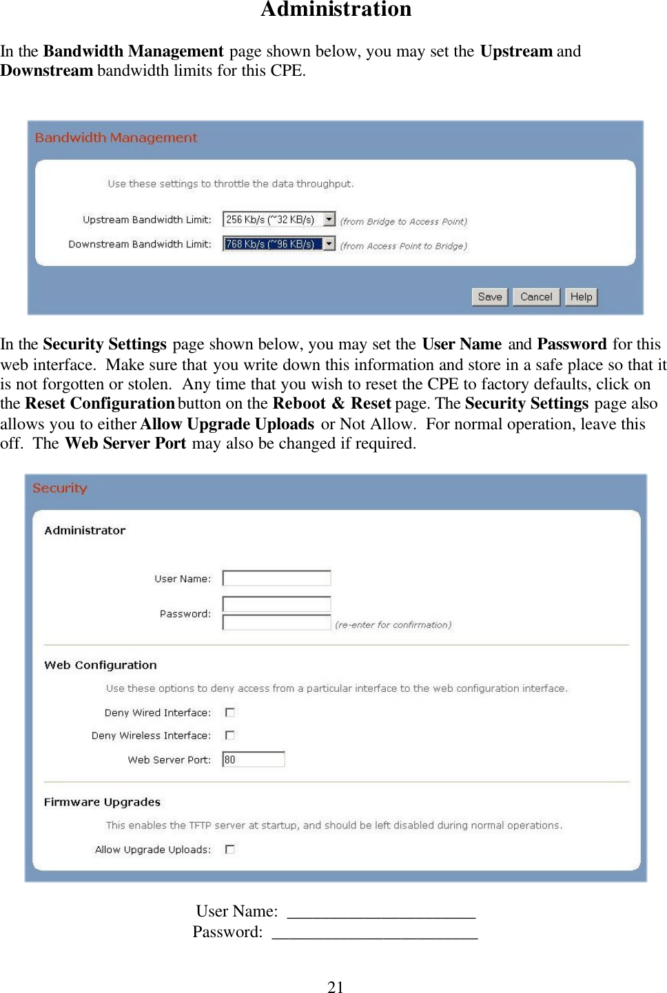  21Administration  In the Bandwidth Management page shown below, you may set the Upstream and Downstream bandwidth limits for this CPE.       In the Security Settings page shown below, you may set the User Name and Password for this web interface.  Make sure that you write down this information and store in a safe place so that it is not forgotten or stolen.  Any time that you wish to reset the CPE to factory defaults, click on the Reset Configuration button on the Reboot &amp; Reset page. The Security Settings page also allows you to either Allow Upgrade Uploads or Not Allow.  For normal operation, leave this off.  The Web Server Port may also be changed if required.    User Name:  ______________________ Password:  ________________________  