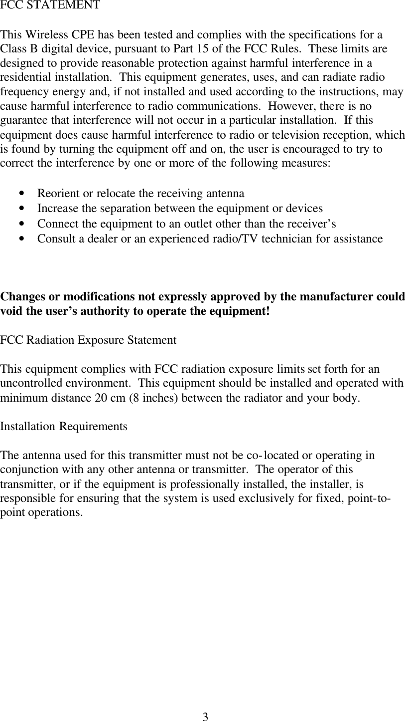  3FCC STATEMENT This Wireless CPE has been tested and complies with the specifications for a Class B digital device, pursuant to Part 15 of the FCC Rules.  These limits are designed to provide reasonable protection against harmful interference in a residential installation.  This equipment generates, uses, and can radiate radio frequency energy and, if not installed and used according to the instructions, may cause harmful interference to radio communications.  However, there is no guarantee that interference will not occur in a particular installation.  If this equipment does cause harmful interference to radio or television reception, which is found by turning the equipment off and on, the user is encouraged to try to correct the interference by one or more of the following measures: • Reorient or relocate the receiving antenna • Increase the separation between the equipment or devices • Connect the equipment to an outlet other than the receiver’s • Consult a dealer or an experienced radio/TV technician for assistance  Changes or modifications not expressly approved by the manufacturer could void the user’s authority to operate the equipment! FCC Radiation Exposure Statement This equipment complies with FCC radiation exposure limits set forth for an uncontrolled environment.  This equipment should be installed and operated with minimum distance 20 cm (8 inches) between the radiator and your body. Installation Requirements The antenna used for this transmitter must not be co-located or operating in conjunction with any other antenna or transmitter.  The operator of this transmitter, or if the equipment is professionally installed, the installer, is responsible for ensuring that the system is used exclusively for fixed, point-to-point operations.  