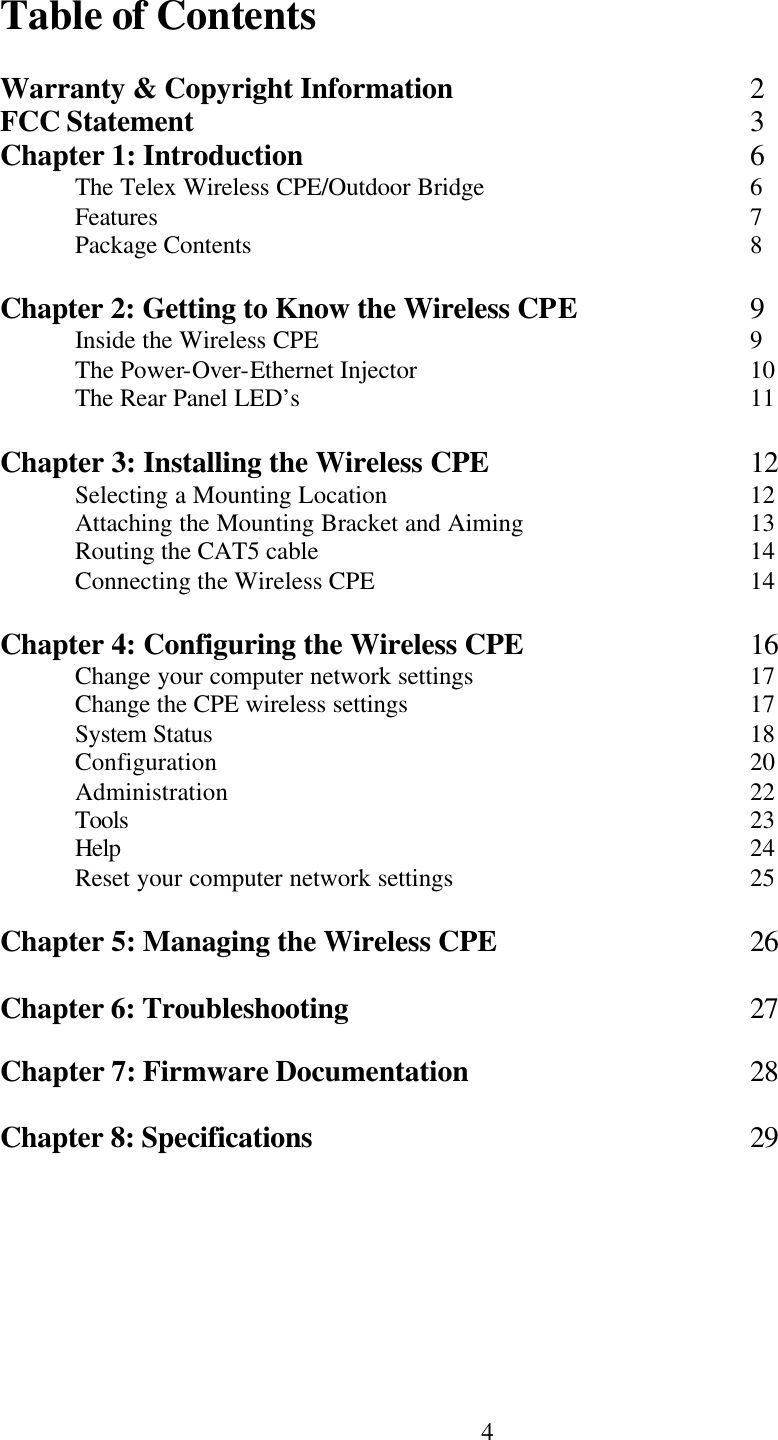  4Table of Contents  Warranty &amp; Copyright Information    2 FCC Statement        3 Chapter 1: Introduction      6  The Telex Wireless CPE/Outdoor Bridge        6  Features        7  Package Contents       8  Chapter 2: Getting to Know the Wireless CPE   9  Inside the Wireless CPE      9  The Power-Over-Ethernet Injector          10  The Rear Panel LED’s      11  Chapter 3: Installing the Wireless CPE    12  Selecting a Mounting Location          12  Attaching the Mounting Bracket and Aiming      13  Routing the CAT5 cable      14  Connecting the Wireless CPE      14  Chapter 4: Configuring the Wireless CPE    16  Change your computer network settings        17  Change the CPE wireless settings          17  System Status        18  Configuration        20  Administration       22  Tools         23  Help         24  Reset your computer network settings        25  Chapter 5: Managing the Wireless CPE    26  Chapter 6: Troubleshooting      27  Chapter 7: Firmware Documentation    28  Chapter 8: Specifications      29   