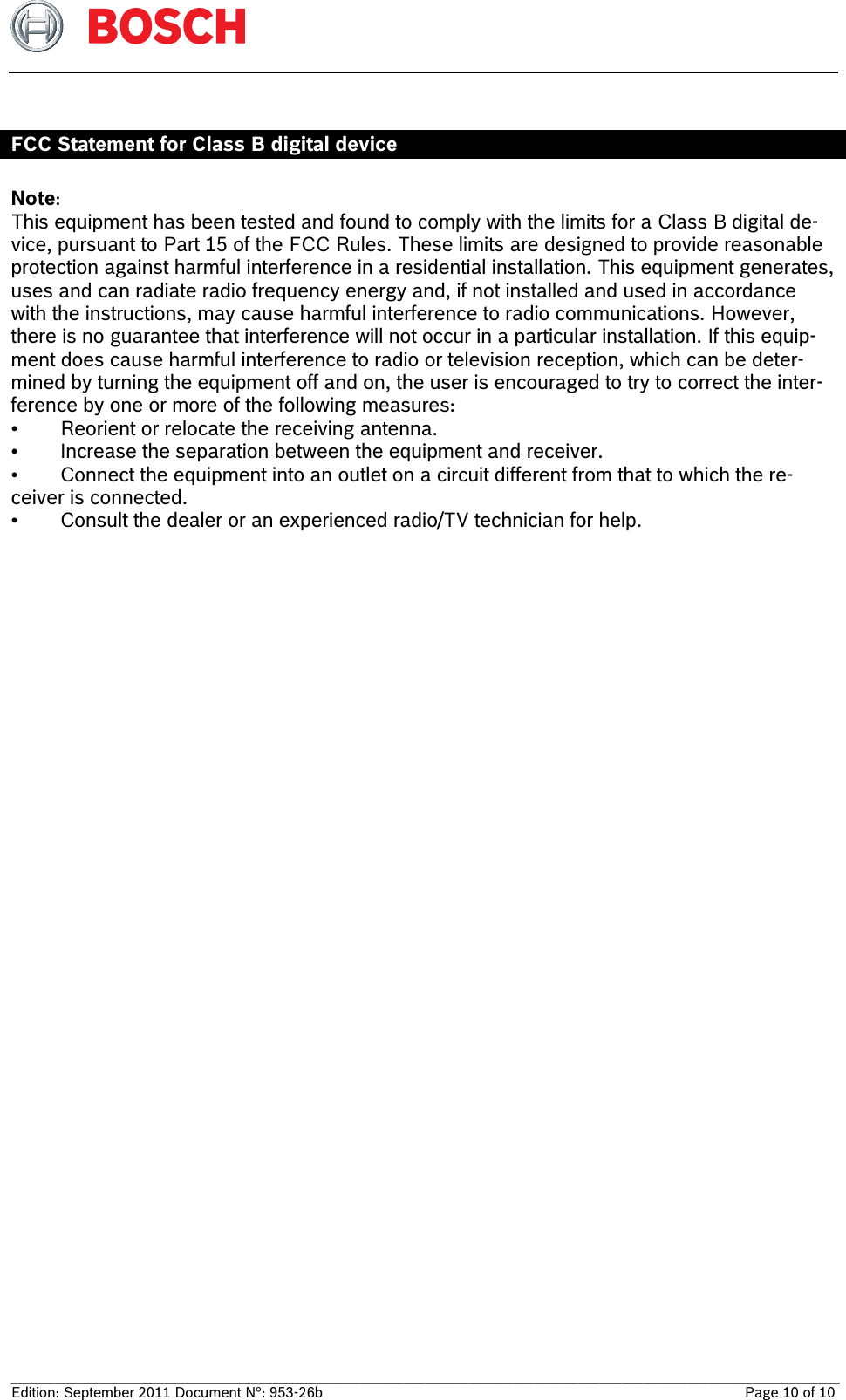   __________________________________________________________________________________________________________________ Edition: September 2011 Document N°: 953-26b    Page 10 of 10   FCC Statement for Class B digital device  Note: This equipment has been tested and found to comply with the limits for a Class B digital de-vice, pursuant to Part 15 of the FCC Rules. These limits are designed to provide reasonable protection against harmful interference in a residential installation. This equipment generates, uses and can radiate radio frequency energy and, if not installed and used in accordance with the instructions, may cause harmful interference to radio communications. However, there is no guarantee that interference will not occur in a particular installation. If this equip-ment does cause harmful interference to radio or television reception, which can be deter-mined by turning the equipment off and on, the user is encouraged to try to correct the inter-ference by one or more of the following measures: •  Reorient or relocate the receiving antenna. •  Increase the separation between the equipment and receiver. •  Connect the equipment into an outlet on a circuit different from that to which the re-ceiver is connected. •  Consult the dealer or an experienced radio/TV technician for help. 