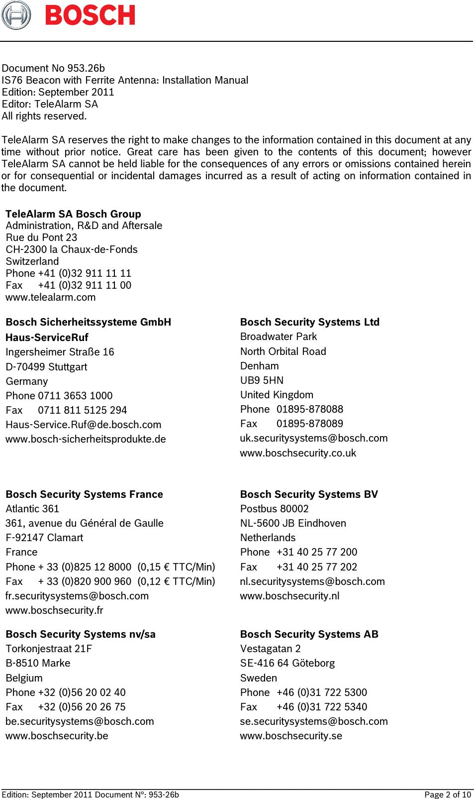   __________________________________________________________________________________________________________________ Edition: September 2011 Document N°: 953-26b    Page 2 of 10  Document No 953.26b  IS76 Beacon with Ferrite Antenna: Installation Manual Edition: September 2011 Editor: TeleAlarm SA All rights reserved.  TeleAlarm SA reserves the right to make changes to the information contained in this document at any time without prior notice. Great care has been given to the contents of this document; however TeleAlarm SA cannot be held liable for the consequences of any errors or omissions contained herein or for consequential or incidental damages incurred as a result of acting on information contained in the document.  TeleAlarm SA Bosch Group Administration, R&amp;D and Aftersale Rue du Pont 23 CH-2300 la Chaux-de-Fonds Switzerland Phone +41 (0)32 911 11 11 Fax  +41 (0)32 911 11 00 www.telealarm.com  Bosch Sicherheitssysteme GmbH Haus-ServiceRuf Ingersheimer Straße 16 D-70499 Stuttgart Germany Phone 0711 3653 1000 Fax  0711 811 5125 294 Haus-Service.Ruf@de.bosch.com www.bosch-sicherheitsprodukte.de Bosch Security Systems Ltd Broadwater Park North Orbital Road Denham UB9 5HN United Kingdom Phone 01895-878088 Fax 01895-878089 uk.securitysystems@bosch.com www.boschsecurity.co.uk Bosch Security Systems France Atlantic 361 361, avenue du Général de Gaulle F-92147 Clamart France Phone + 33 (0)825 12 8000  (0,15 € TTC/Min) Fax  + 33 (0)820 900 960  (0,12 € TTC/Min) fr.securitysystems@bosch.com www.boschsecurity.fr Bosch Security Systems BV Postbus 80002 NL-5600 JB Eindhoven Netherlands Phone  +31 40 25 77 200 Fax  +31 40 25 77 202 nl.securitysystems@bosch.com www.boschsecurity.nl Bosch Security Systems nv/sa Torkonjestraat 21F B-8510 Marke Belgium Phone +32 (0)56 20 02 40 Fax  +32 (0)56 20 26 75 be.securitysystems@bosch.com www.boschsecurity.be Bosch Security Systems AB Vestagatan 2 SE-416 64 Göteborg Sweden Phone  +46 (0)31 722 5300 Fax  +46 (0)31 722 5340 se.securitysystems@bosch.com www.boschsecurity.se  