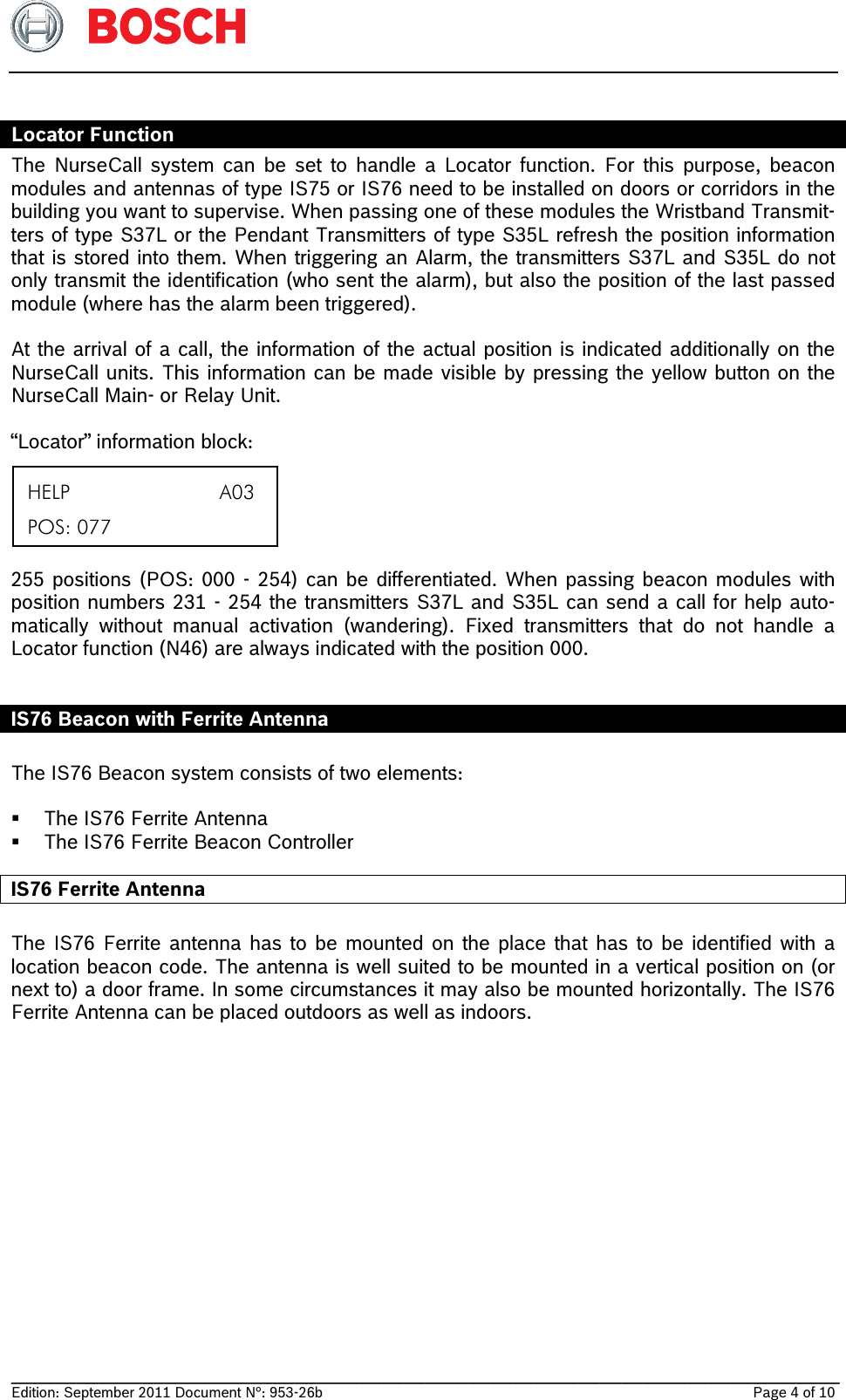   __________________________________________________________________________________________________________________ Edition: September 2011 Document N°: 953-26b    Page 4 of 10  Locator Function The NurseCall system can be set to handle a Locator function. For this purpose, beacon modules and antennas of type IS75 or IS76 need to be installed on doors or corridors in the building you want to supervise. When passing one of these modules the Wristband Transmit-ters of type S37L or the Pendant Transmitters of type S35L refresh the position information that is stored into them. When triggering an Alarm, the transmitters S37L and S35L do not only transmit the identification (who sent the alarm), but also the position of the last passed module (where has the alarm been triggered).  At the arrival of a call, the information of the actual position is indicated additionally on the NurseCall units. This information can be made visible by pressing the yellow button on the NurseCall Main- or Relay Unit.   “Locator” information block:      255 positions (POS: 000 - 254) can be differentiated. When passing beacon modules with position numbers 231 - 254 the transmitters S37L and S35L can send a call for help auto-matically without manual activation (wandering). Fixed transmitters that do not handle a   Locator function (N46) are always indicated with the position 000.  IS76 Beacon with Ferrite Antenna  The IS76 Beacon system consists of two elements:   The IS76 Ferrite Antenna  The IS76 Ferrite Beacon Controller IS76 Ferrite Antenna   The IS76 Ferrite antenna has to be mounted on the place that has to be identified with a  location beacon code. The antenna is well suited to be mounted in a vertical position on (or next to) a door frame. In some circumstances it may also be mounted horizontally. The IS76 Ferrite Antenna can be placed outdoors as well as indoors.   HELP                          A03  POS: 077 