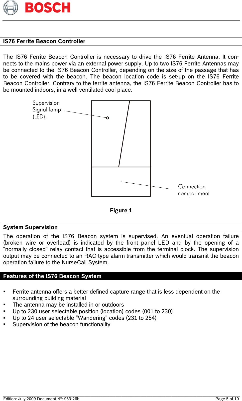   __________________________________________________________________________________________________________________ Edition: July 2009 Document N°: 953-26b    Page 5 of 10   IS76 Ferrite Beacon Controller  The IS76 Ferrite Beacon Controller is necessary to drive the IS76 Ferrite Antenna. It con-nects to the mains power via an external power supply. Up to two IS76 Ferrite Antennas may be connected to the IS76 Beacon Controller, depending on the size of the passage that has to be covered with the beacon. The beacon location code is set-up on the IS76 Ferrite     Beacon Controller. Contrary to the ferrite antenna, the IS76 Ferrite Beacon Controller has to be mounted indoors, in a well ventilated cool place.  Connection compartment SupervisionSignal lamp(LED):  Figure 1 System Supervision  The operation of the IS76 Beacon system is supervised. An eventual operation failure     (broken wire or overload) is indicated by the front panel LED and by the opening of a       &quot;normally closed&quot; relay contact that is accessible from the terminal block. The supervision output may be connected to an RAC-type alarm transmitter which would transmit the beacon operation failure to the NurseCall System.   Features of the IS76 Beacon System   Ferrite antenna offers a better defined capture range that is less dependent on the      surrounding building material  The antenna may be installed in or outdoors  Up to 230 user selectable position (location) codes (001 to 230)  Up to 24 user selectable &quot;Wandering&quot; codes (231 to 254)  Supervision of the beacon functionality  