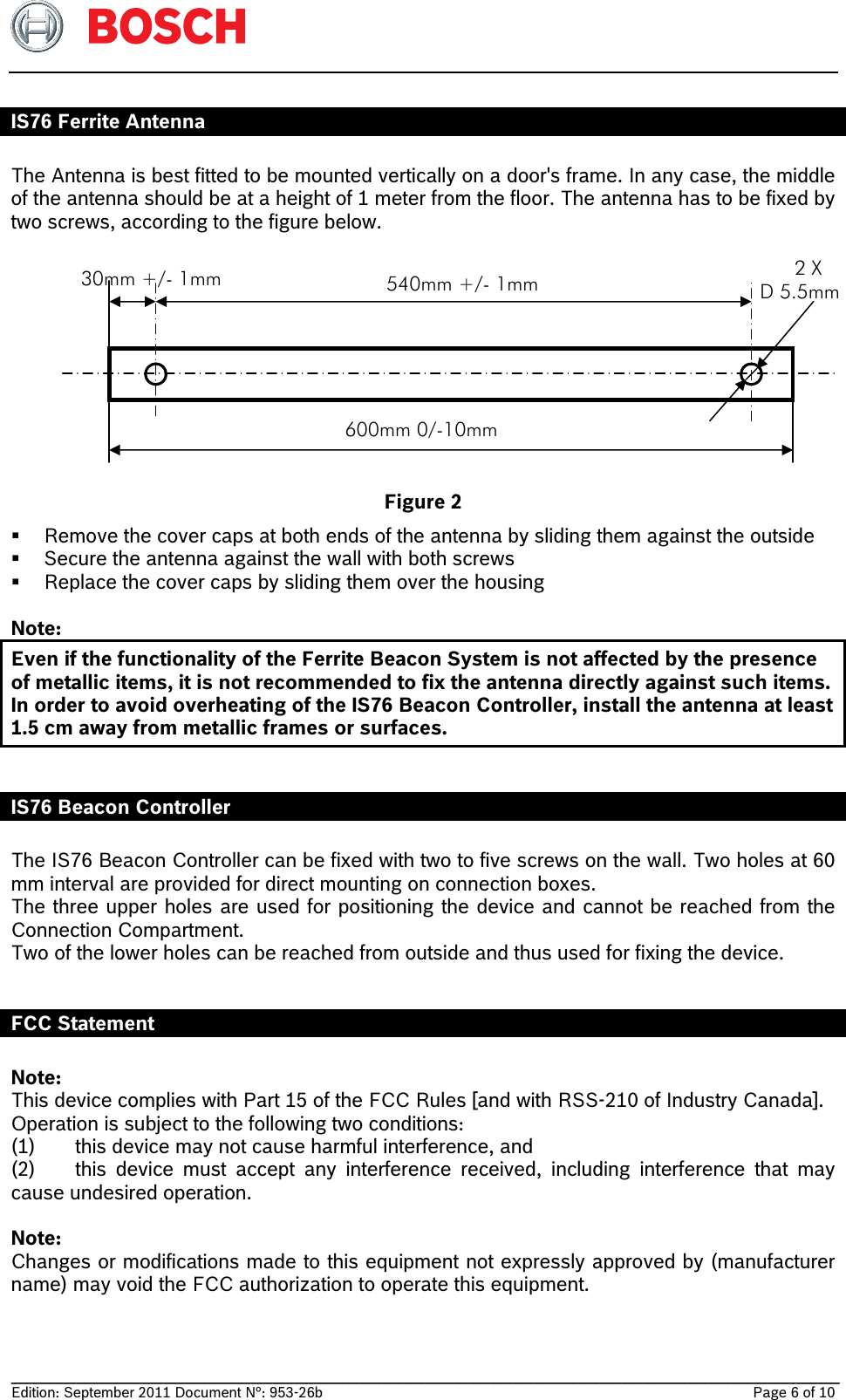   __________________________________________________________________________________________________________________ Edition: September 2011 Document N°: 953-26b    Page 6 of 10  IS76 Ferrite Antenna  The Antenna is best fitted to be mounted vertically on a door&apos;s frame. In any case, the middle of the antenna should be at a height of 1 meter from the floor. The antenna has to be fixed by two screws, according to the figure below.            Figure 2  Remove the cover caps at both ends of the antenna by sliding them against the outside  Secure the antenna against the wall with both screws  Replace the cover caps by sliding them over the housing  Note: Even if the functionality of the Ferrite Beacon System is not affected by the presence of metallic items, it is not recommended to fix the antenna directly against such items. In order to avoid overheating of the IS76 Beacon Controller, install the antenna at least 1.5 cm away from metallic frames or surfaces.   IS76 Beacon Controller  The IS76 Beacon Controller can be fixed with two to five screws on the wall. Two holes at 60 mm interval are provided for direct mounting on connection boxes. The three upper holes are used for positioning the device and cannot be reached from the Connection Compartment. Two of the lower holes can be reached from outside and thus used for fixing the device.  FCC Statement  Note: This device complies with Part 15 of the FCC Rules [and with RSS-210 of Industry Canada]. Operation is subject to the following two conditions: (1)  this device may not cause harmful interference, and  (2)  this device must accept any interference received, including interference that may cause undesired operation.  Note: Changes or modifications made to this equipment not expressly approved by (manufacturer name) may void the FCC authorization to operate this equipment. 30mm +/- 1mm  540mm +/- 1mm       2 X D 5.5mm 600mm 0/-10mm 