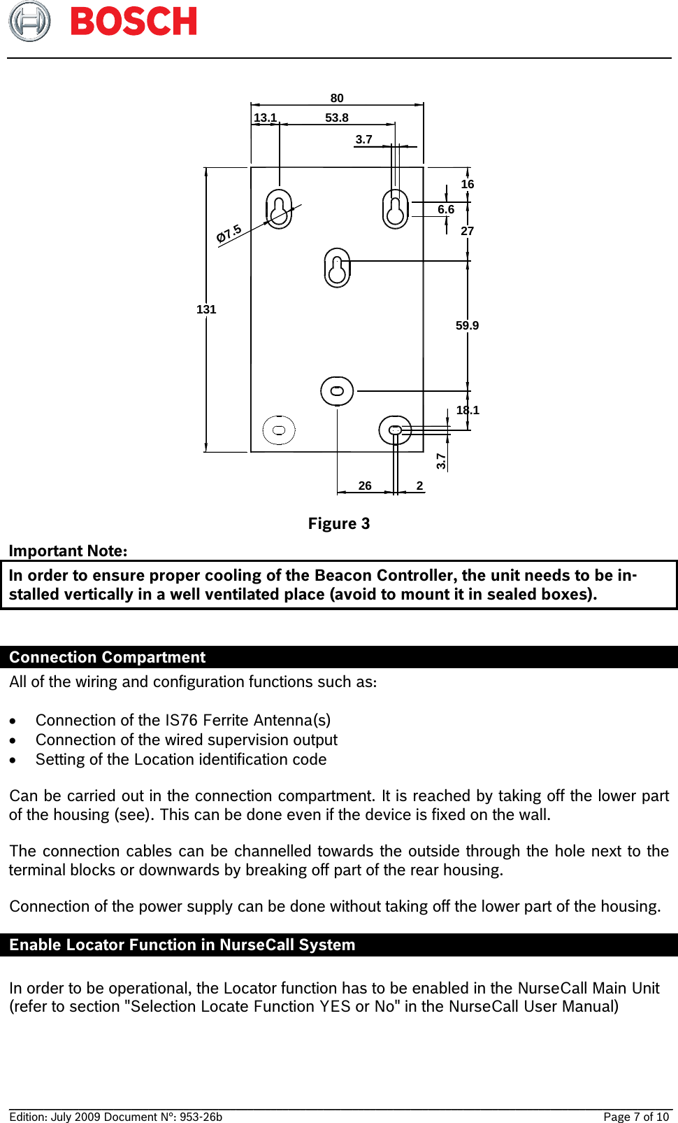   __________________________________________________________________________________________________________________ Edition: July 2009 Document N°: 953-26b    Page 7 of 10  53.88013113.1Ø7.559.918.13.72263.716276.6 Figure 3 Important Note:  In order to ensure proper cooling of the Beacon Controller, the unit needs to be in-stalled vertically in a well ventilated place (avoid to mount it in sealed boxes).  Connection Compartment  All of the wiring and configuration functions such as:   Connection of the IS76 Ferrite Antenna(s)   Connection of the wired supervision output  Setting of the Location identification code  Can be carried out in the connection compartment. It is reached by taking off the lower part of the housing (see). This can be done even if the device is fixed on the wall.  The connection cables can be channelled towards the outside through the hole next to the terminal blocks or downwards by breaking off part of the rear housing.  Connection of the power supply can be done without taking off the lower part of the housing. Enable Locator Function in NurseCall System  In order to be operational, the Locator function has to be enabled in the NurseCall Main Unit (refer to section &quot;Selection Locate Function YES or No&quot; in the NurseCall User Manual)  