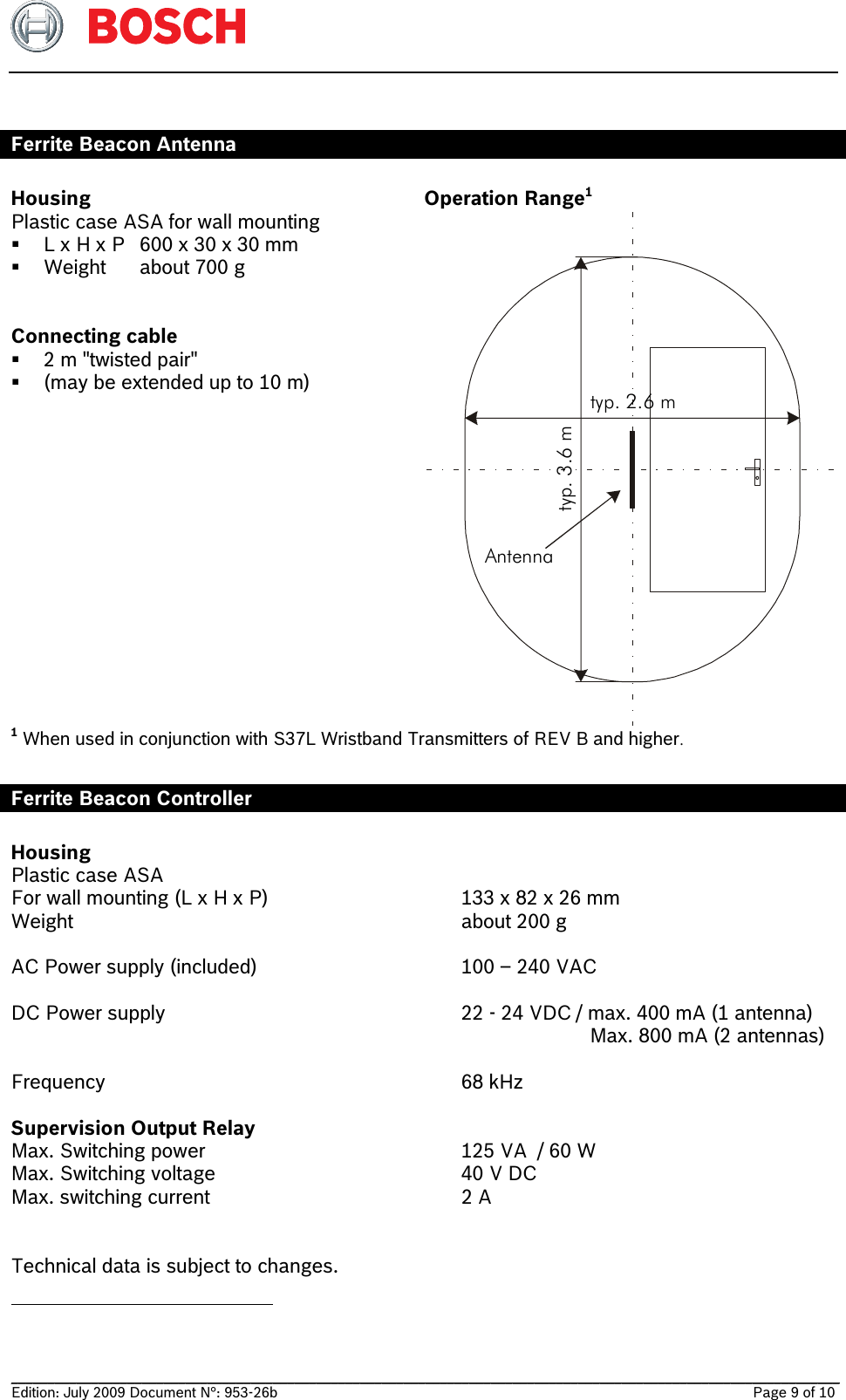   __________________________________________________________________________________________________________________ Edition: July 2009 Document N°: 953-26b    Page 9 of 10   Ferrite Beacon Antenna  Housing Plastic case ASA for wall mounting  L x H x P  600 x 30 x 30 mm  Weight  about 700 g   Connecting cable     2 m &quot;twisted pair&quot;   (may be extended up to 10 m)   Operation Range1 typ. 2.6 m typ. 3.6 m Antenna1 When used in conjunction with S37L Wristband Transmitters of REV B and higher.   Ferrite Beacon Controller  Housing Plastic case ASA  For wall mounting (L x H x P)    133 x 82 x 26 mm Weight      about 200 g  AC Power supply (included)    100 – 240 VAC   DC Power supply    22 - 24 VDC / max. 400 mA (1 antenna)           Max. 800 mA (2 antennas)  Frequency    68 kHz  Supervision Output Relay Max. Switching power    125 VA  / 60 W Max. Switching voltage    40 V DC Max. switching current    2 A      Technical data is subject to changes.                                                 