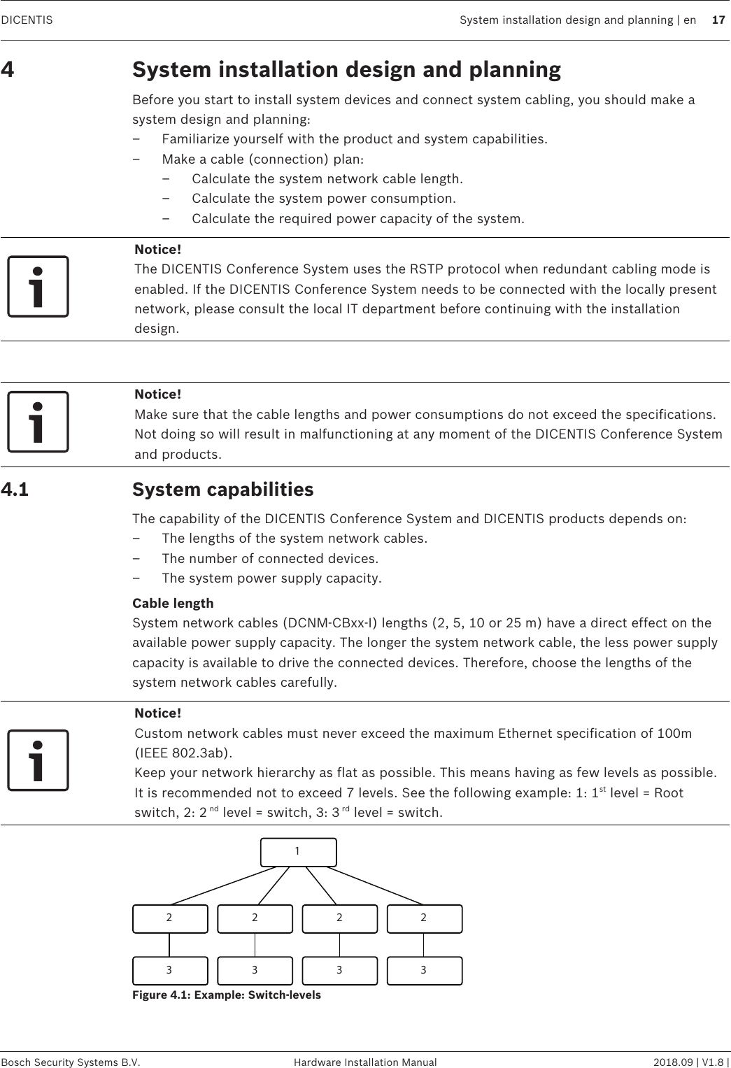 DICENTIS System installation design and planning | en 17Bosch Security Systems B.V. Hardware Installation Manual 2018.09 | V1.8 |4 System installation design and planningBefore you start to install system devices and connect system cabling, you should make asystem design and planning:– Familiarize yourself with the product and system capabilities.– Make a cable (connection) plan:– Calculate the system network cable length.– Calculate the system power consumption.– Calculate the required power capacity of the system.Notice!The DICENTIS Conference System uses the RSTP protocol when redundant cabling mode isenabled. If the DICENTIS Conference System needs to be connected with the locally presentnetwork, please consult the local IT department before continuing with the installationdesign.Notice!Make sure that the cable lengths and power consumptions do not exceed the specifications.Not doing so will result in malfunctioning at any moment of the DICENTIS Conference Systemand products.4.1 System capabilitiesThe capability of the DICENTIS Conference System and DICENTIS products depends on:– The lengths of the system network cables.– The number of connected devices.– The system power supply capacity.Cable lengthSystem network cables (DCNM‑CBxx-I) lengths (2, 5, 10 or 25m) have a direct effect on theavailable power supply capacity. The longer the system network cable, the less power supplycapacity is available to drive the connected devices. Therefore, choose the lengths of thesystem network cables carefully.Notice!Custom network cables must never exceed the maximum Ethernet specification of 100m(IEEE 802.3ab).Keep your network hierarchy as flat as possible. This means having as few levels as possible.It is recommended not to exceed 7 levels. See the following example: 1: 1st level = Rootswitch, 2: 2 nd level = switch, 3: 3 rd level = switch.12 2 2 23 3 3 3Figure4.1: Example: Switch-levels