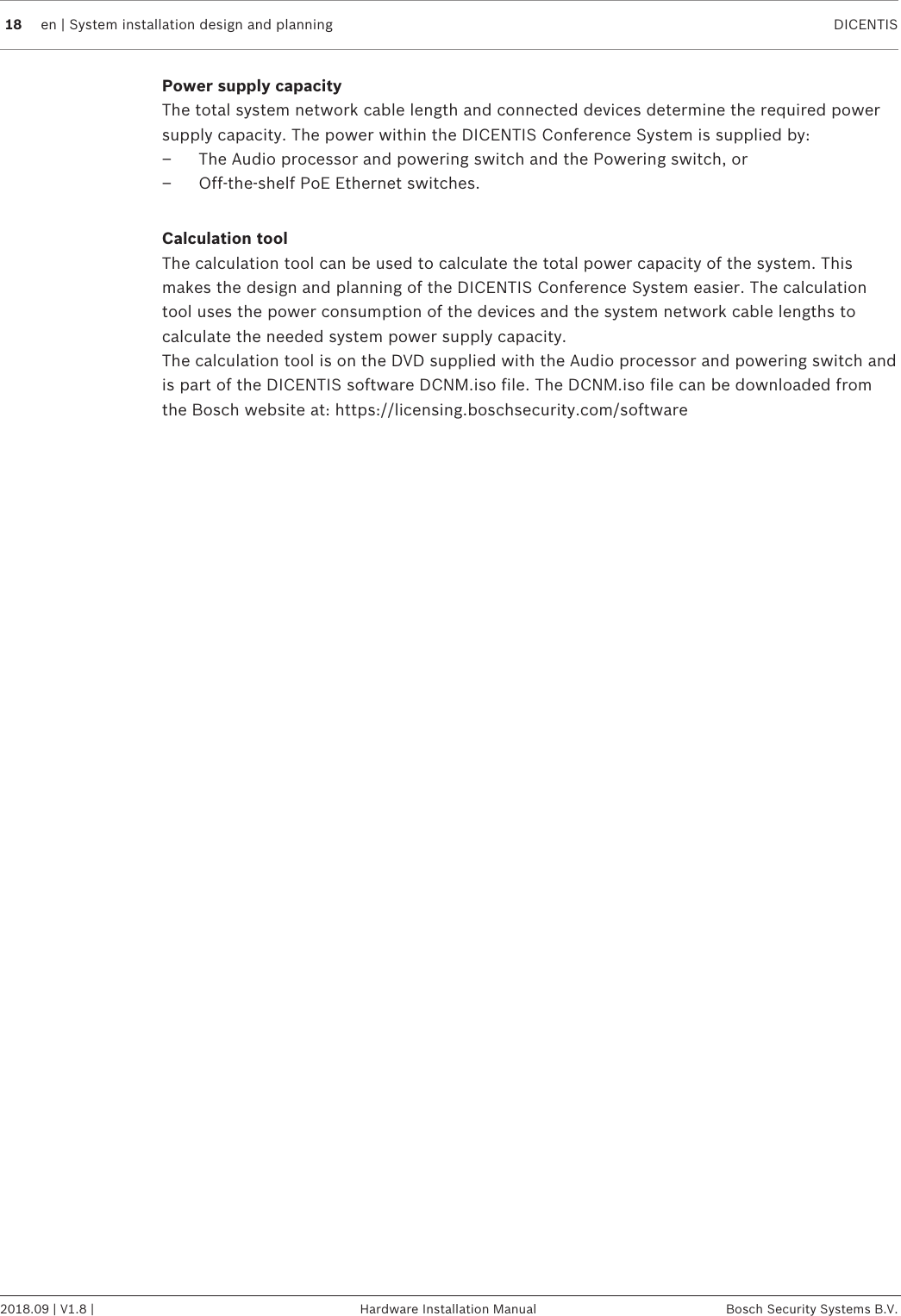 18 en | System installation design and planning DICENTIS2018.09 | V1.8 | Hardware Installation Manual Bosch Security Systems B.V.Power supply capacityThe total system network cable length and connected devices determine the required powersupply capacity. The power within the DICENTIS Conference System is supplied by:– The Audio processor and powering switch and the Powering switch, or– Off‑the‑shelf PoE Ethernet switches.Calculation toolThe calculation tool can be used to calculate the total power capacity of the system. Thismakes the design and planning of the DICENTIS Conference System easier. The calculationtool uses the power consumption of the devices and the system network cable lengths tocalculate the needed system power supply capacity.The calculation tool is on the DVD supplied with the Audio processor and powering switch andis part of the DICENTIS software DCNM.iso file. The DCNM.iso file can be downloaded fromthe Bosch website at: https://licensing.boschsecurity.com/software