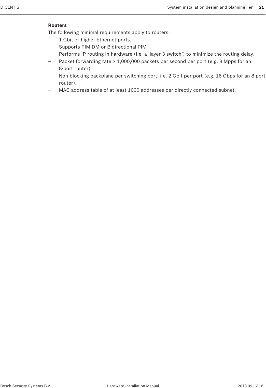 DICENTIS System installation design and planning | en 21Bosch Security Systems B.V. Hardware Installation Manual 2018.09 | V1.8 |RoutersThe following minimal requirements apply to routers:– 1Gbit or higher Ethernet ports.– Supports PIM‑DM or Bidirectional PIM.– Performs IP routing in hardware (i.e. a ‘layer 3 switch’) to minimize the routing delay.– Packet forwarding rate &gt; 1,000,000 packets per second per port (e.g. 8Mpps for an8‑port router).– Non-blocking backplane per switching port, i.e. 2Gbit per port (e.g. 16Gbps for an 8‑portrouter).– MAC address table of at least 1000 addresses per directly connected subnet.