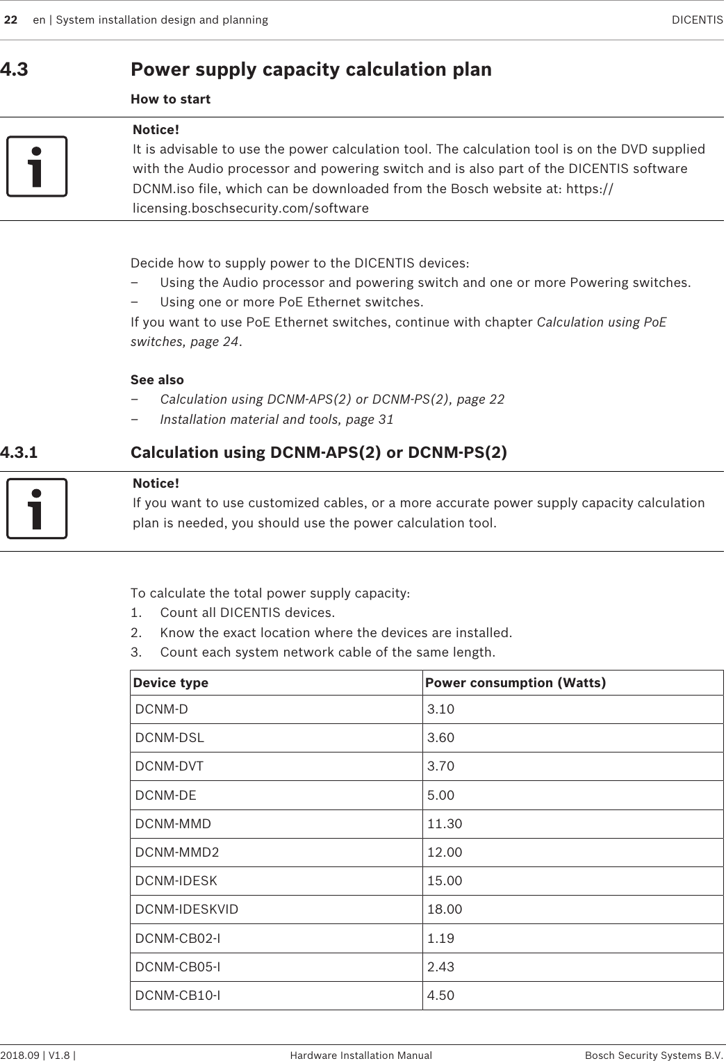 22 en | System installation design and planning DICENTIS2018.09 | V1.8 | Hardware Installation Manual Bosch Security Systems B.V.4.3 Power supply capacity calculation planHow to startNotice!It is advisable to use the power calculation tool. The calculation tool is on the DVD suppliedwith the Audio processor and powering switch and is also part of the DICENTIS softwareDCNM.iso file, which can be downloaded from the Bosch website at: https://licensing.boschsecurity.com/softwareDecide how to supply power to the DICENTIS devices:– Using the Audio processor and powering switch and one or more Powering switches.– Using one or more PoE Ethernet switches.If you want to use PoE Ethernet switches, continue with chapter Calculation using PoEswitches, page 24.See also– Calculation using DCNM-APS(2) or DCNM-PS(2), page 22– Installation material and tools, page 314.3.1 Calculation using DCNM-APS(2) or DCNM-PS(2)Notice!If you want to use customized cables, or a more accurate power supply capacity calculationplan is needed, you should use the power calculation tool.To calculate the total power supply capacity:1. Count all DICENTIS devices.2. Know the exact location where the devices are installed.3. Count each system network cable of the same length.Device type Power consumption (Watts)DCNM-D 3.10DCNM-DSL 3.60DCNM-DVT 3.70DCNM-DE 5.00DCNM-MMD 11.30DCNM-MMD2 12.00DCNM-IDESK 15.00DCNM-IDESKVID 18.00DCNM‑CB02-I 1.19DCNM‑CB05-I 2.43DCNM‑CB10-I 4.50