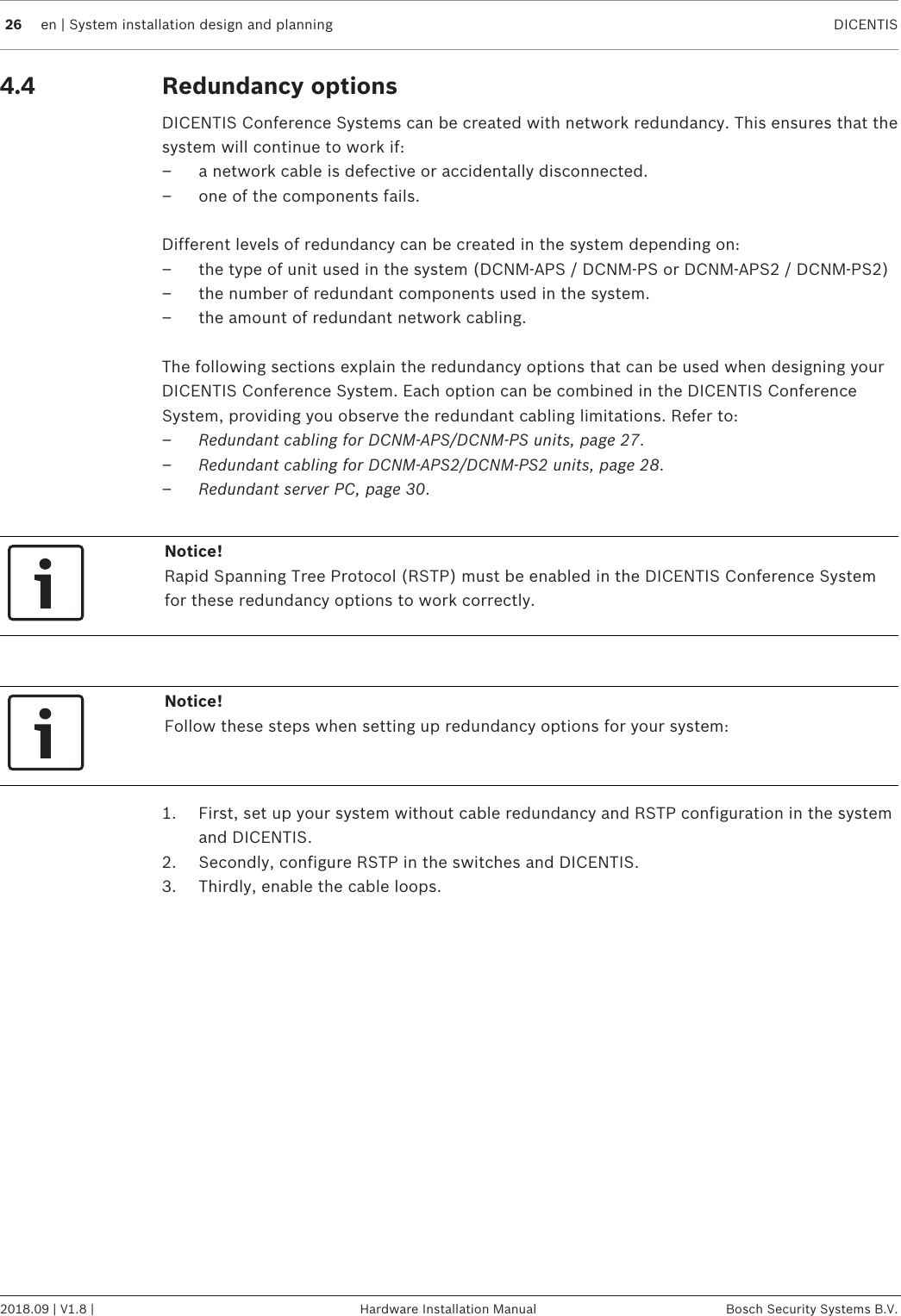 26 en | System installation design and planning DICENTIS2018.09 | V1.8 | Hardware Installation Manual Bosch Security Systems B.V.4.4 Redundancy optionsDICENTIS Conference Systems can be created with network redundancy. This ensures that thesystem will continue to work if:– a network cable is defective or accidentally disconnected.– one of the components fails.Different levels of redundancy can be created in the system depending on:– the type of unit used in the system (DCNM-APS / DCNM-PS or DCNM-APS2 / DCNM-PS2)– the number of redundant components used in the system.– the amount of redundant network cabling.The following sections explain the redundancy options that can be used when designing yourDICENTIS Conference System. Each option can be combined in the DICENTIS ConferenceSystem, providing you observe the redundant cabling limitations. Refer to:–Redundant cabling for DCNM‑APS/DCNM‑PS units, page 27.–Redundant cabling for DCNM-APS2/DCNM-PS2 units, page 28.–Redundant server PC, page 30.Notice!Rapid Spanning Tree Protocol (RSTP) must be enabled in the DICENTIS Conference Systemfor these redundancy options to work correctly.Notice!Follow these steps when setting up redundancy options for your system:1. First, set up your system without cable redundancy and RSTP configuration in the systemand DICENTIS.2. Secondly, configure RSTP in the switches and DICENTIS.3. Thirdly, enable the cable loops.