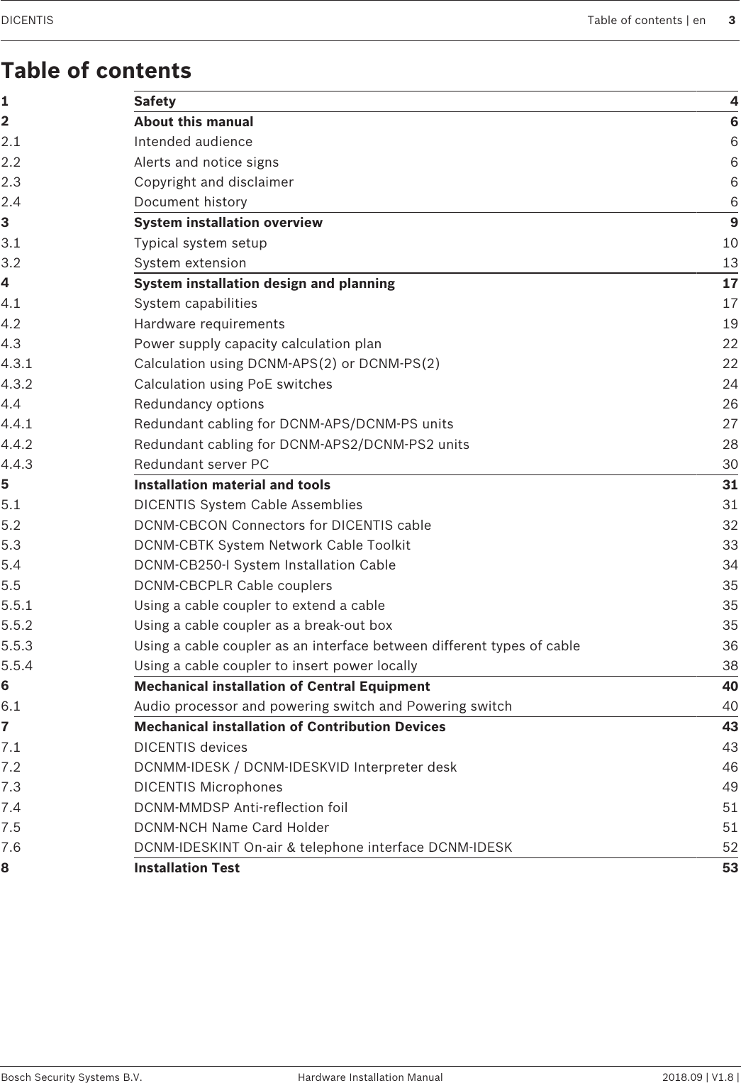 DICENTIS Table of contents | en 3Bosch Security Systems B.V. Hardware Installation Manual 2018.09 | V1.8 |Table of contents1Safety 42About this manual 62.1 Intended audience 62.2 Alerts and notice signs 62.3 Copyright and disclaimer 62.4 Document history 63System installation overview 93.1 Typical system setup 103.2 System extension 134System installation design and planning 174.1 System capabilities 174.2 Hardware requirements 194.3 Power supply capacity calculation plan 224.3.1 Calculation using DCNM-APS(2) or DCNM-PS(2) 224.3.2 Calculation using PoE switches 244.4 Redundancy options 264.4.1 Redundant cabling for DCNM‑APS/DCNM‑PS units 274.4.2 Redundant cabling for DCNM-APS2/DCNM-PS2 units 284.4.3 Redundant server PC 305Installation material and tools 315.1 DICENTIS System Cable Assemblies 315.2 DCNM-CBCON Connectors for DICENTIS cable 325.3 DCNM-CBTK System Network Cable Toolkit 335.4 DCNM-CB250-I System Installation Cable 345.5 DCNM-CBCPLR Cable couplers 355.5.1 Using a cable coupler to extend a cable 355.5.2 Using a cable coupler as a break-out box 355.5.3 Using a cable coupler as an interface between different types of cable 365.5.4 Using a cable coupler to insert power locally 386Mechanical installation of Central Equipment 406.1 Audio processor and powering switch and Powering switch 407Mechanical installation of Contribution Devices 437.1 DICENTIS devices 437.2 DCNMM-IDESK / DCNM-IDESKVID Interpreter desk 467.3 DICENTIS Microphones 497.4 DCNM-MMDSP Anti-reflection foil 517.5 DCNM-NCH Name Card Holder 517.6 DCNM-IDESKINT On-air &amp; telephone interface DCNM-IDESK 528Installation Test 53