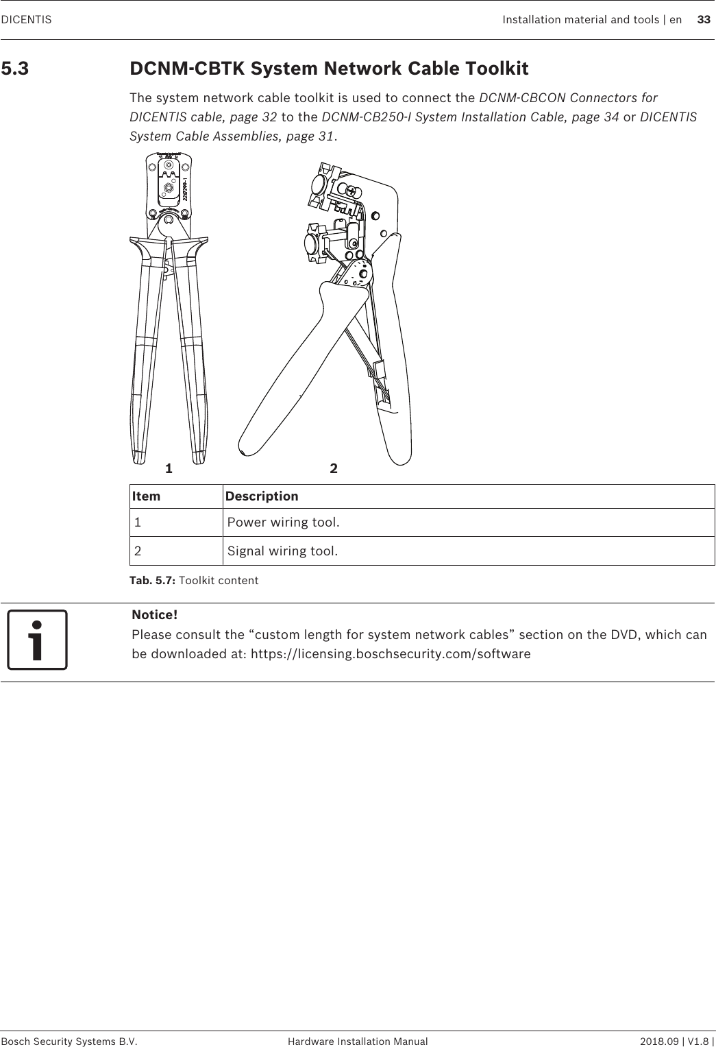 DICENTIS Installation material and tools | en 33Bosch Security Systems B.V. Hardware Installation Manual 2018.09 | V1.8 |5.3 DCNM-CBTK System Network Cable ToolkitThe system network cable toolkit is used to connect the DCNM-CBCON Connectors forDICENTIS cable, page 32 to the DCNM-CB250-I System Installation Cable, page 34 or DICENTISSystem Cable Assemblies, page 31.21Item Description1 Power wiring tool.2 Signal wiring tool.Tab.5.7: Toolkit contentNotice!Please consult the “custom length for system network cables” section on the DVD, which canbe downloaded at: https://licensing.boschsecurity.com/software