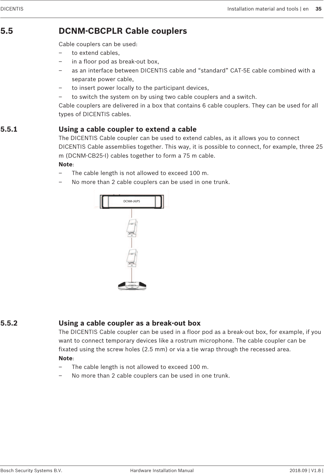 DICENTIS Installation material and tools | en 35Bosch Security Systems B.V. Hardware Installation Manual 2018.09 | V1.8 |5.5 DCNM-CBCPLR Cable couplersCable couplers can be used:– to extend cables,– in a floor pod as break-out box,– as an interface between DICENTIS cable and “standard” CAT-5E cable combined with aseparate power cable,– to insert power locally to the participant devices,– to switch the system on by using two cable couplers and a switch.Cable couplers are delivered in a box that contains 6 cable couplers. They can be used for alltypes of DICENTIS cables.5.5.1 Using a cable coupler to extend a cableThe DICENTIS Cable coupler can be used to extend cables, as it allows you to connectDICENTIS Cable assemblies together. This way, it is possible to connect, for example, three 25m (DCNM-CB25-I) cables together to form a 75 m cable.Note:– The cable length is not allowed to exceed 100 m.– No more than 2 cable couplers can be used in one trunk.DCNM-(A)PSDCNM-(A)PS5.5.2 Using a cable coupler as a break-out boxThe DICENTIS Cable coupler can be used in a floor pod as a break-out box, for example, if youwant to connect temporary devices like a rostrum microphone. The cable coupler can befixated using the screw holes (2.5 mm) or via a tie wrap through the recessed area.Note:– The cable length is not allowed to exceed 100 m.– No more than 2 cable couplers can be used in one trunk.