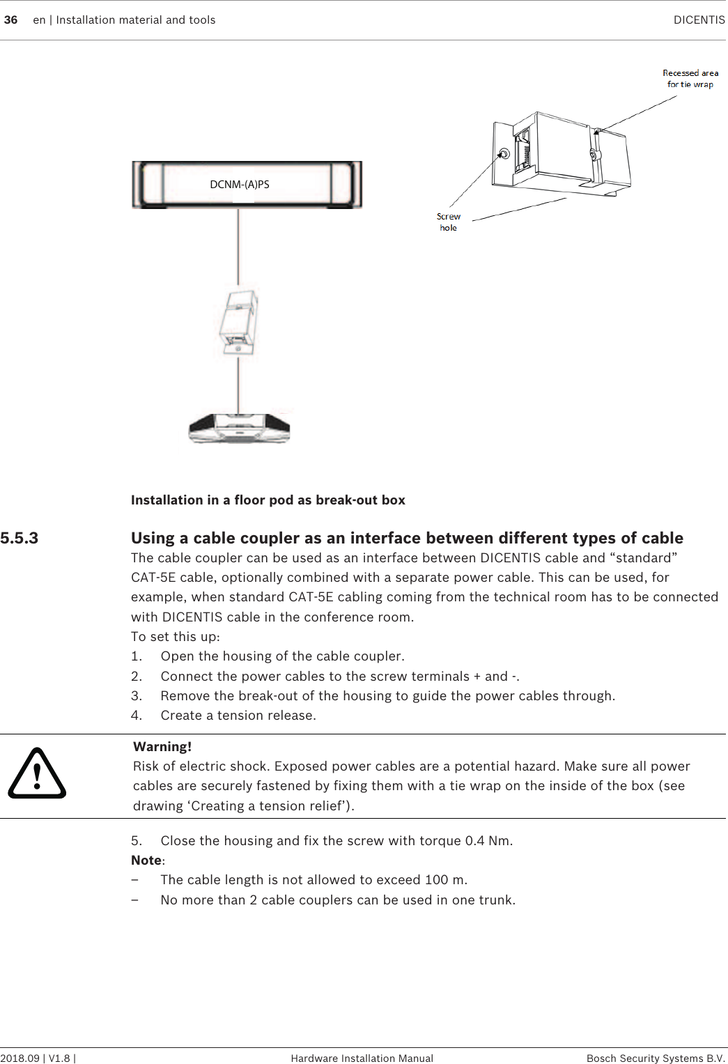 36 en | Installation material and tools DICENTIS2018.09 | V1.8 | Hardware Installation Manual Bosch Security Systems B.V.DCNM-(A)PSInstallation in a floor pod as break-out box5.5.3 Using a cable coupler as an interface between different types of cableThe cable coupler can be used as an interface between DICENTIS cable and “standard”CAT-5E cable, optionally combined with a separate power cable. This can be used, forexample, when standard CAT-5E cabling coming from the technical room has to be connectedwith DICENTIS cable in the conference room.To set this up:1. Open the housing of the cable coupler.2. Connect the power cables to the screw terminals + and -.3. Remove the break-out of the housing to guide the power cables through.4. Create a tension release.!Warning!Risk of electric shock. Exposed power cables are a potential hazard. Make sure all powercables are securely fastened by fixing them with a tie wrap on the inside of the box (seedrawing ‘Creating a tension relief’).5. Close the housing and fix the screw with torque 0.4Nm.Note:– The cable length is not allowed to exceed 100 m.– No more than 2 cable couplers can be used in one trunk.