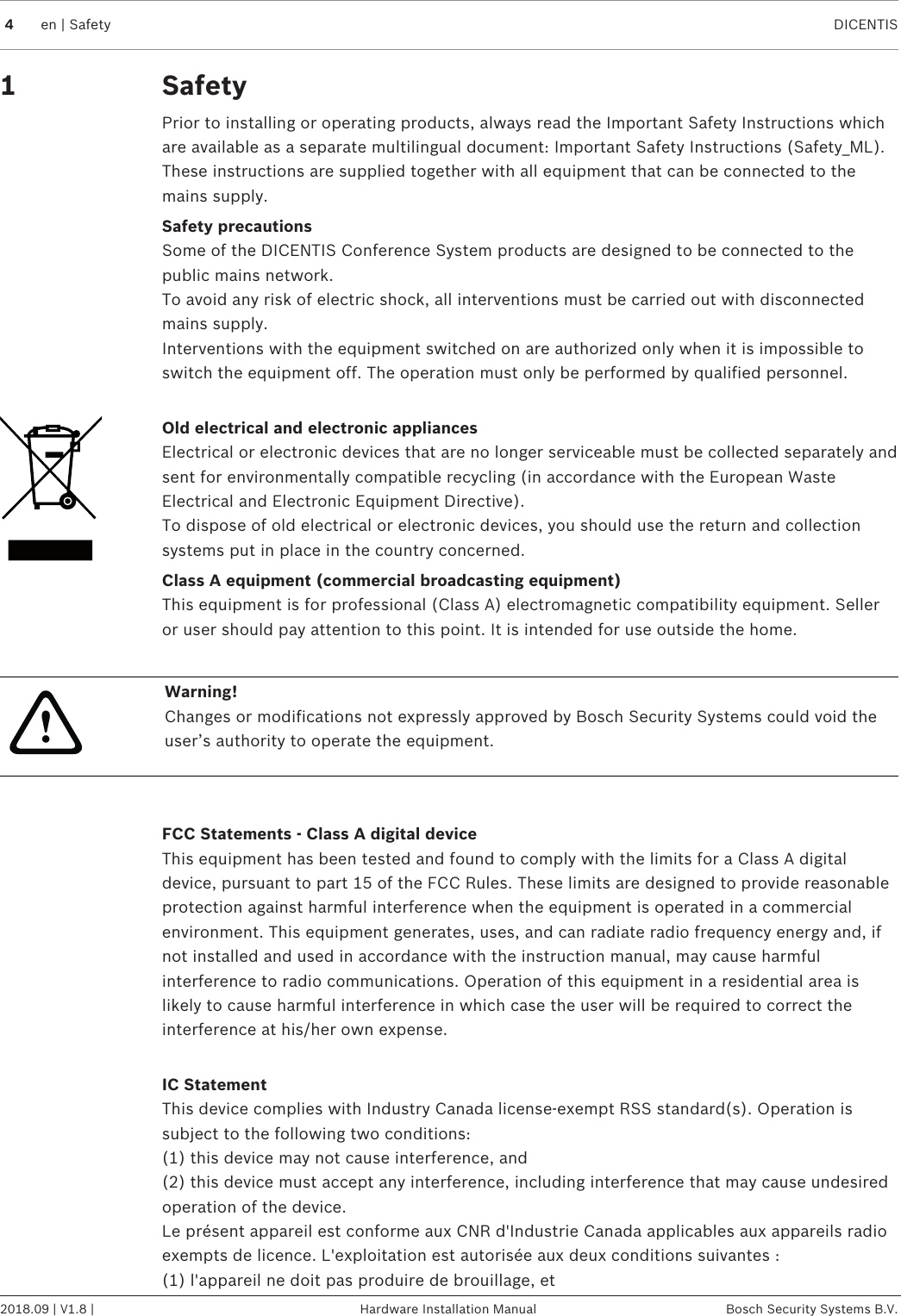 4en | Safety DICENTIS2018.09 | V1.8 | Hardware Installation Manual Bosch Security Systems B.V.1 SafetyPrior to installing or operating products, always read the Important Safety Instructions whichare available as a separate multilingual document: Important Safety Instructions (Safety_ML).These instructions are supplied together with all equipment that can be connected to themains supply.Safety precautionsSome of the DICENTIS Conference System products are designed to be connected to thepublic mains network.To avoid any risk of electric shock, all interventions must be carried out with disconnectedmains supply.Interventions with the equipment switched on are authorized only when it is impossible toswitch the equipment off. The operation must only be performed by qualified personnel.Old electrical and electronic appliancesElectrical or electronic devices that are no longer serviceable must be collected separately andsent for environmentally compatible recycling (in accordance with the European WasteElectrical and Electronic Equipment Directive).To dispose of old electrical or electronic devices, you should use the return and collectionsystems put in place in the country concerned.Class A equipment (commercial broadcasting equipment)This equipment is for professional (Class A) electromagnetic compatibility equipment. Selleror user should pay attention to this point. It is intended for use outside the home.!Warning!Changes or modifications not expressly approved by Bosch Security Systems could void theuser’s authority to operate the equipment.FCC Statements - Class A digital deviceThis equipment has been tested and found to comply with the limits for a Class A digitaldevice, pursuant to part 15 of the FCC Rules. These limits are designed to provide reasonableprotection against harmful interference when the equipment is operated in a commercialenvironment. This equipment generates, uses, and can radiate radio frequency energy and, ifnot installed and used in accordance with the instruction manual, may cause harmfulinterference to radio communications. Operation of this equipment in a residential area islikely to cause harmful interference in which case the user will be required to correct theinterference at his/her own expense.IC StatementThis device complies with Industry Canada license-exempt RSS standard(s). Operation issubject to the following two conditions:(1) this device may not cause interference, and(2) this device must accept any interference, including interference that may cause undesiredoperation of the device.Le présent appareil est conforme aux CNR d&apos;Industrie Canada applicables aux appareils radioexempts de licence. L&apos;exploitation est autorisée aux deux conditions suivantes :(1) l&apos;appareil ne doit pas produire de brouillage, et