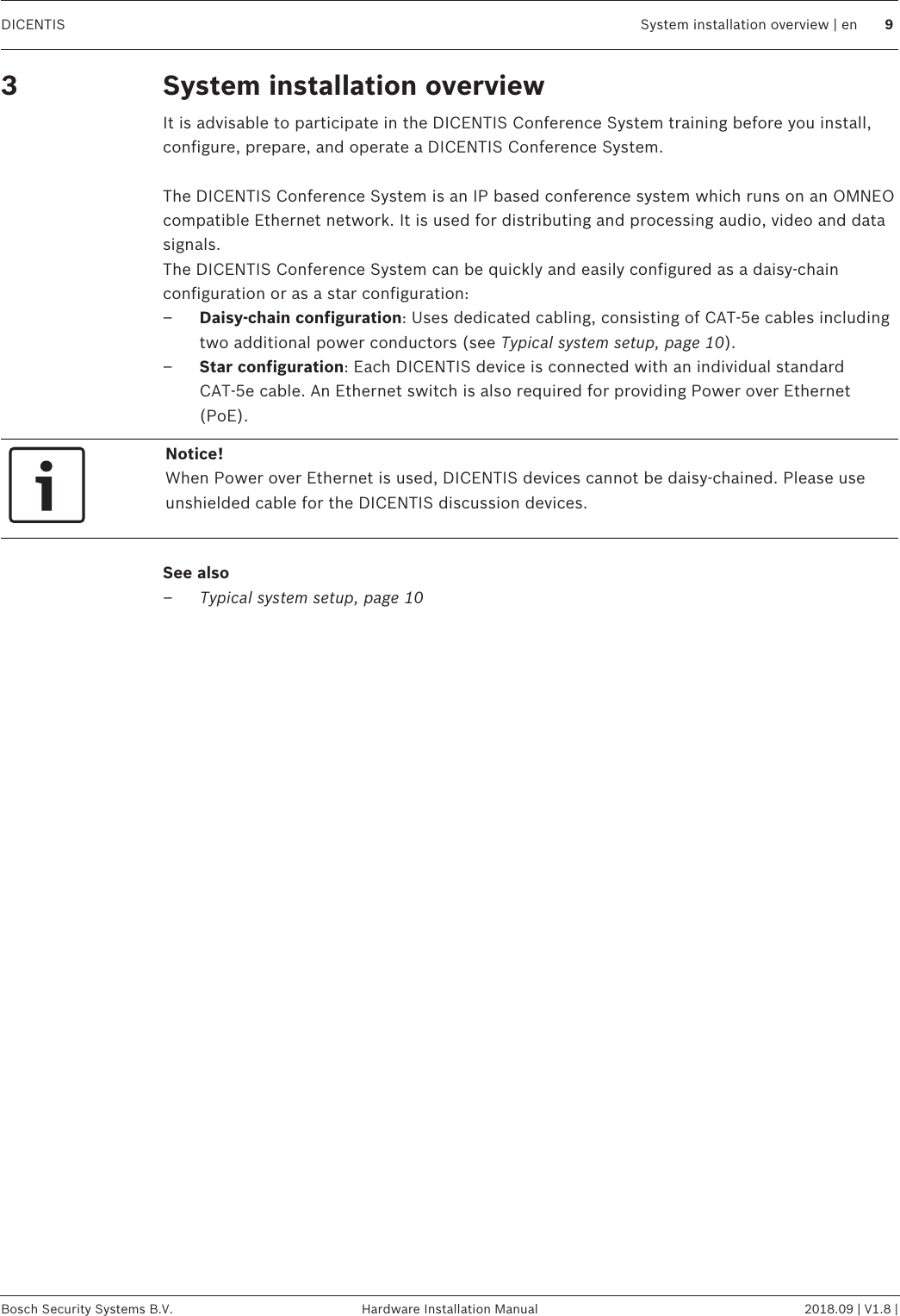 DICENTIS System installation overview | en 9Bosch Security Systems B.V. Hardware Installation Manual 2018.09 | V1.8 |3 System installation overviewIt is advisable to participate in the DICENTIS Conference System training before you install,configure, prepare, and operate a DICENTIS Conference System.The DICENTIS Conference System is an IP based conference system which runs on an OMNEOcompatible Ethernet network. It is used for distributing and processing audio, video and datasignals.The DICENTIS Conference System can be quickly and easily configured as a daisy‑chainconfiguration or as a star configuration:–Daisy‑chain configuration: Uses dedicated cabling, consisting of CAT‑5e cables includingtwo additional power conductors (see Typical system setup, page 10).–Star configuration: Each DICENTIS device is connected with an individual standardCAT‑5e cable. An Ethernet switch is also required for providing Power over Ethernet(PoE).Notice!When Power over Ethernet is used, DICENTIS devices cannot be daisy‑chained. Please useunshielded cable for the DICENTIS discussion devices.See also– Typical system setup, page 10