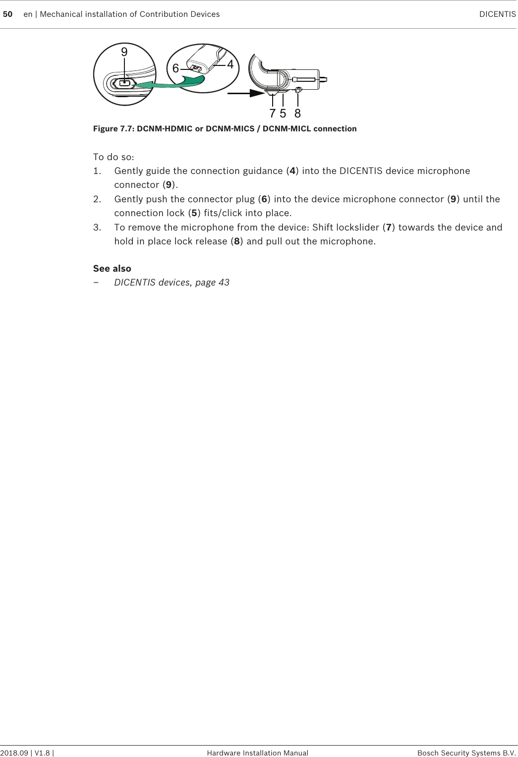 50 en | Mechanical installation of Contribution Devices DICENTIS2018.09 | V1.8 | Hardware Installation Manual Bosch Security Systems B.V.964857Figure7.7: DCNM‑HDMIC or DCNM-MICS/DCNM-MICL connectionTo do so:1. Gently guide the connection guidance (4) into the DICENTIS device microphoneconnector (9).2. Gently push the connector plug (6) into the device microphone connector (9) until theconnection lock (5) fits/click into place.3. To remove the microphone from the device: Shift lockslider (7) towards the device andhold in place lock release (8) and pull out the microphone.See also– DICENTIS devices, page 43