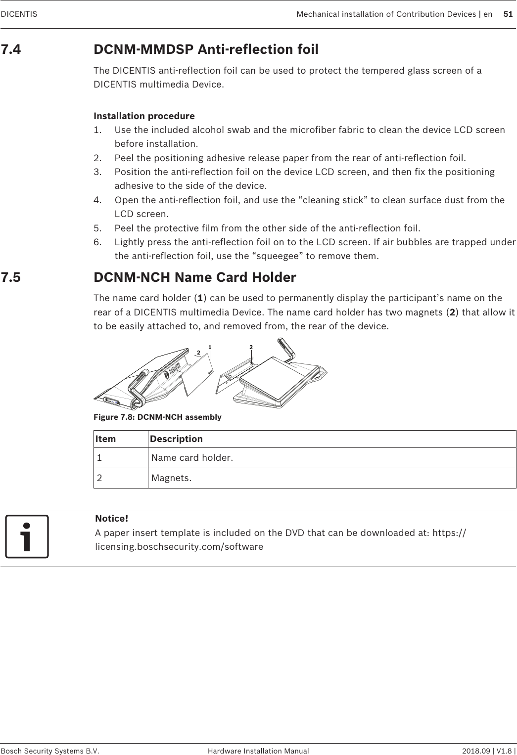 DICENTIS Mechanical installation of Contribution Devices | en 51Bosch Security Systems B.V. Hardware Installation Manual 2018.09 | V1.8 |7.4 DCNM-MMDSP Anti-reflection foilThe DICENTIS anti‑reflection foil can be used to protect the tempered glass screen of aDICENTIS multimedia Device.Installation procedure1. Use the included alcohol swab and the microfiber fabric to clean the device LCD screenbefore installation.2. Peel the positioning adhesive release paper from the rear of anti‑reflection foil.3. Position the anti‑reflection foil on the device LCD screen, and then fix the positioningadhesive to the side of the device.4. Open the anti‑reflection foil, and use the “cleaning stick” to clean surface dust from theLCD screen.5. Peel the protective film from the other side of the anti‑reflection foil.6. Lightly press the anti‑reflection foil on to the LCD screen. If air bubbles are trapped underthe anti‑reflection foil, use the “squeegee” to remove them.7.5 DCNM-NCH Name Card HolderThe name card holder (1) can be used to permanently display the participant’s name on therear of a DICENTIS multimedia Device. The name card holder has two magnets (2) that allow itto be easily attached to, and removed from, the rear of the device.122Figure7.8: DCNM‑NCH assemblyItem Description1 Name card holder.2 Magnets.Notice!A paper insert template is included on the DVD that can be downloaded at: https://licensing.boschsecurity.com/software