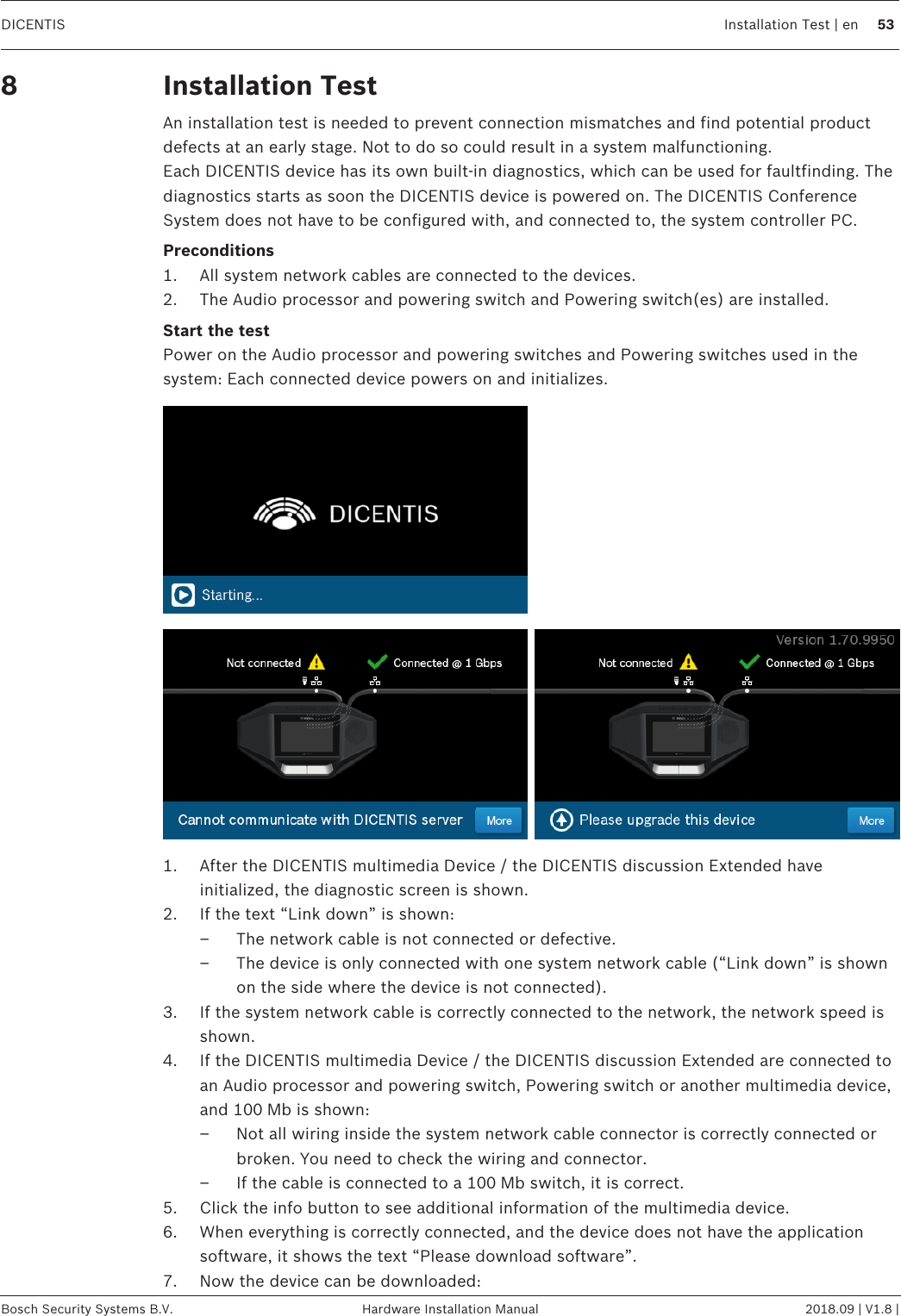 DICENTIS Installation Test | en 53Bosch Security Systems B.V. Hardware Installation Manual 2018.09 | V1.8 |8 Installation TestAn installation test is needed to prevent connection mismatches and find potential productdefects at an early stage. Not to do so could result in a system malfunctioning.Each DICENTIS device has its own built‑in diagnostics, which can be used for faultfinding. Thediagnostics starts as soon the DICENTIS device is powered on. The DICENTIS ConferenceSystem does not have to be configured with, and connected to, the system controller PC.Preconditions1. All system network cables are connected to the devices.2. The Audio processor and powering switch and Powering switch(es) are installed.Start the testPower on the Audio processor and powering switches and Powering switches used in thesystem: Each connected device powers on and initializes.1. After the DICENTIS multimedia Device / the DICENTIS discussion Extended haveinitialized, the diagnostic screen is shown.2. If the text “Link down” is shown:– The network cable is not connected or defective.– The device is only connected with one system network cable (“Link down” is shownon the side where the device is not connected).3. If the system network cable is correctly connected to the network, the network speed isshown.4. If the DICENTIS multimedia Device / the DICENTIS discussion Extended are connected toan Audio processor and powering switch, Powering switch or another multimedia device,and 100Mb is shown:– Not all wiring inside the system network cable connector is correctly connected orbroken. You need to check the wiring and connector.– If the cable is connected to a 100Mb switch, it is correct.5. Click the info button to see additional information of the multimedia device.6. When everything is correctly connected, and the device does not have the applicationsoftware, it shows the text “Please download software”.7. Now the device can be downloaded: