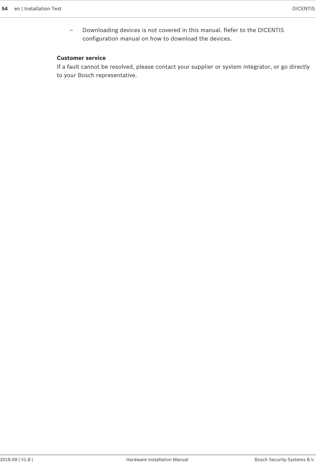 54 en | Installation Test DICENTIS2018.09 | V1.8 | Hardware Installation Manual Bosch Security Systems B.V.– Downloading devices is not covered in this manual. Refer to the DICENTISconfiguration manual on how to download the devices.Customer serviceIf a fault cannot be resolved, please contact your supplier or system integrator, or go directlyto your Bosch representative.