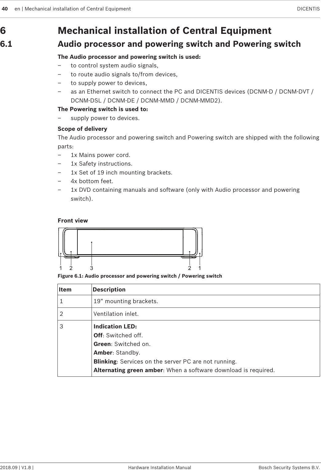 40 en | Mechanical installation of Central Equipment DICENTIS2018.09 | V1.8 | Hardware Installation Manual Bosch Security Systems B.V.6 Mechanical installation of Central Equipment6.1 Audio processor and powering switch and Powering switchThe Audio processor and powering switch is used:– to control system audio signals,– to route audio signals to/from devices,– to supply power to devices,– as an Ethernet switch to connect the PC and DICENTIS devices (DCNM-D / DCNM-DVT /DCNM-DSL / DCNM-DE / DCNM-MMD / DCNM-MMD2).The Powering switch is used to:– supply power to devices.Scope of deliveryThe Audio processor and powering switch and Powering switch are shipped with the followingparts:– 1x Mains power cord.– 1x Safety instructions.– 1x Set of 19 inch mounting brackets.– 4x bottom feet.– 1x DVD containing manuals and software (only with Audio processor and poweringswitch).Front view1 2 2 13Figure6.1: Audio processor and powering switch / Powering switchItem Description1 19“ mounting brackets.2 Ventilation inlet.3Indication LED:Off: Switched off.Green: Switched on.Amber: Standby.Blinking: Services on the server PC are not running.Alternating green amber: When a software download is required.