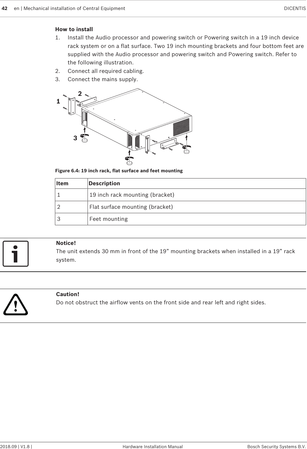 42 en | Mechanical installation of Central Equipment DICENTIS2018.09 | V1.8 | Hardware Installation Manual Bosch Security Systems B.V.How to install1. Install the Audio processor and powering switch or Powering switch in a 19 inch devicerack system or on a flat surface. Two 19 inch mounting brackets and four bottom feet aresupplied with the Audio processor and powering switch and Powering switch. Refer tothe following illustration.2. Connect all required cabling.3. Connect the mains supply.123Figure6.4: 19 inch rack, flat surface and feet mountingItem Description1 19 inch rack mounting (bracket)2 Flat surface mounting (bracket)3 Feet mountingNotice!The unit extends 30mm in front of the 19” mounting brackets when installed in a 19” racksystem.!Caution!Do not obstruct the airflow vents on the front side and rear left and right sides.